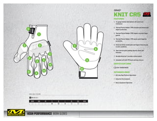 HIGH PERFORMANCE WORK GLOVES
AVAILABLE COLORS
ORHD®
KNIT CR5
XXXS XXS XS S M L XL XXL XXXL
05 06 07 08 09 10 11 12 13
KHD-CR GREY
FEATURES
1.	 13-gauge knitted shell delivers CE Level 5 cut
resistance.
2.	 Thermal Plastic Rubber (TPR) knuckle and metacarpal
impact protection.
3.	 Thermal Plastic Rubber (TPR) impact resistant finger
guards.
4.	 Thermal Plastic Rubber (TPR) pinch-point fingertip
protection.
5.	 Textured nitrile coated palm and fingers improve grip
in slick conditions.
6.	 3mm internal palm padding absorbs shock and
vibration.
7.	 Durable Armortex®
provides reinforcement.
8.	 Extended cuff with TPR hook and loop closure.
CERTIFICATIONS
4544 EN388/EN420
INTENDED USES
•	 Oil  Gas Rig/Platform Operations
•	 Industrial Environments
•	 Heavy Equipment Operation
8
1
3 2
3
3 3
3
4
4
4
4
7
8
5
6
CUT LEVEL 5
 