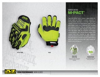 HIGH PERFORMANCE WORK GLOVES
The Hi-Viz M-Pact® glove utilizes a high-visibility AX-
Suede™ palm and ANSI-107 compliant materials to
improve visual awareness in low-light. Fluorescent
TrekDry® form-fits the hand keeping them cool and
comfortable, while hi-viz reflective print provides
eye-catching luminance. The new dual-layer internal
fingertip construction adds fingertip strength to the
index and thumb, while the embossed and textured
material delivers grip. Thermal Plastic Rubber (TPR)
extends from your knuckles to your fingertips,
delivering critical pinch-point and impact protection.
The palm features a durable Armortex® reinforcement
panel and impact-absorbing XRD® palm padding for
comfort day in and day out.
TOP OF HAND PALM
SAFETY HI-VIZ
M-PACT®
PINCH POINT
PROTECTION
Thermal Plastic Rubber (TPR) extends
from the knuckle guard to the tip of
each finger.
PADDED PALM
High-visibility AX-Suede™
palm
with XRD®
palm padding.
 