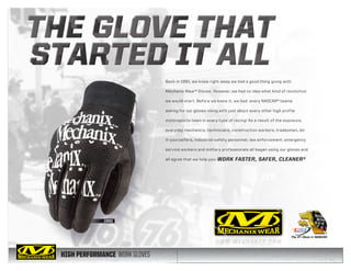 HIGH PERFORMANCE WORK GLOVES
Back in 1991, we knew right away we had a good thing going with
Mechanix Wear® Gloves. However, we had no idea what kind of revolution
we would start. Before we knew it, we had every NASCAR® teams
asking for our gloves along with just about every other high profile
motorsports team in every type of racing! As a result of the exposure,
everyday mechanics, technicians, construction workers, tradesmen, do-
it-yourselfers, industrial safety personnel, law enforcement, emergency
service workers and military professionals all began using our gloves and
all agree that we help you: WORK FASTER, SAFER, CLEANER®
 