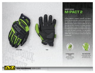 HIGH PERFORMANCE WORK GLOVES
Utilizing ANSI-107 compliant materials, the Safety
M-Pact®gloveprovideshigh-visibilityimpactprotection
for hazardous working environments. Fluorescent,
moisture-wicking TrekDry® material wraps the top of
your hand and 3M® reflective ink provides luminance.
When the going gets rough, sonic welded molded rubber
extendsfromyourknucklestoyourfingertipsforcritical
pinch point and impact protection. The high-visibility
palm features grip panels for control and high impact
PORON® XRD™ palm padding for comfort and relief day
in and day out.
SAFETY HI-VIZ
M-PACT®
2
EXTREME KNUCKLE
GUARD
Accordion design with
dense EVA foam padding
reduces impact.
MAX PROTECTION
Complete impact protection
from fingertips to wrist
with improved grip areas.
TOP OF HAND PALM
 