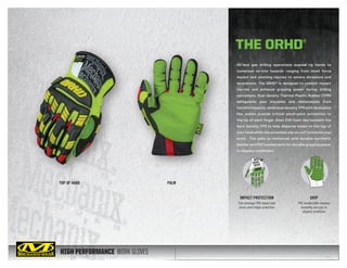 HIGH PERFORMANCE WORK GLOVES
Oil and gas drilling operations expose rig hands to
numerous on-site hazards ranging from blunt force
impact and pinching injuries to severe abrasions and
lacerations. The ORHD® is designed to combat impact
injuries and enhance gripping power during drilling
operations. Dual density Thermal Plastic Rubber (TPR)
safeguards your knuckles and metacarpals from
forceful impacts, while dual density TPR with dedicated
flex points provide critical pinch-point protection to
the tip of each finger. 2mm EVA foam lies beneath the
hard density TPR to help disperse blows to the top of
your hand while the extended slip-on cuff protects your
wrist. The palm is reinforced with durable synthetic
leather and PVC bonded dots for durable gripping power
in slippery conditions.
TOP OF HAND PALM
THE ORHD®
IMPACT PROTECTION
Full-coverage TPR impact and
pinch-point finger protection
GRIP
PVC bonded dots improve
durability and grip in
slippery conditions
 