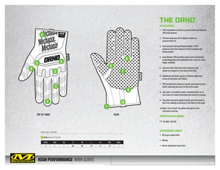 HIGH PERFORMANCE WORK GLOVES
TOP OF HAND PALM
AVAILABLE COLORS
1
2
3
35
6
7
9
10
8
8
4
4
XXXS XXS XS S M L XL XXL XXXL
05 06 07 08 09 10 11 12 13
ORHD-91 HI-VIZ YELLOW
THE ORHD®
FEATURES
1.	 Cuff ergonomics proven to protect and not interfere
with long sleeves.
2.	 Stretch neoprene wrist panels create an
unrestrictive fit.
3.	 Dual density Thermal Plastic Rubber (TPR)
disperses forceful impacts to the knuckles and
metacarpals.
4.	 Dual density TPR provides pinch-point protection
to the fingertips with dedicated flex areas for easy
finger mobility.
5.	 Internal 2mm EVA foam insert absorbs and
disperses impacts to the top of the hand.
6.	 Additional synthetic panels reinforce high wear
areas on the palm and thumb.
7.	 PVC bonded dots disperse liquids and enhance grip
while reducing abrasion to the entire palm.
8.	 Top layer of synthetic palm is anatomically cut in
flex areas to reduce bunching and material overlap.
9.	 The palm and wrist panel extends past the bend in
the wrist adding protection to the heel of the hand.
10.	High-risk red pull-tab allows the glove to be
secured to person.
CERTIFICATIONS
EN 388 / EN 420
INTENDED USES
•	 Oil  gas exploration
•	 Mining
•	 Heavy equipment operation
 