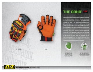 HIGH PERFORMANCE WORK GLOVES
Rig hands in the oil and gas industry are often exposed
to cut hazards leading to severe skin abrasions and
lacerations to the palm and fingers. The ORHD® CR+5
provides CE Level 5 cut resistance throughout the
palm and fingers for maximum cut protection during
drilling operations. Dual density Thermal Plastic Rubber
(TPR) safeguards the users knuckles and metacarpals
from blunt force impacts, while dual density TPR with
dedicated flex points provide critical pinch-point
protection to the tip of each finger. 2mm EVA foam lies
beneath the hard density TPR to help disperse blows
to the top of your hand while the extended slip-on
cuff protects your wrist. The palm is reinforced with
durable synthetic leather and PVC bonded dots for
durable gripping power in slippery conditions.
TOP OF HAND PALM
THE ORHD®
IMPACT PROTECTION
Full-coverage TPR impact and
pinch-point finger protection
CUT RESISTANCE
Armortex®
Level 5 cut
resistant palm with PVC
bonded dots for grip
CUT LEVEL 5
 