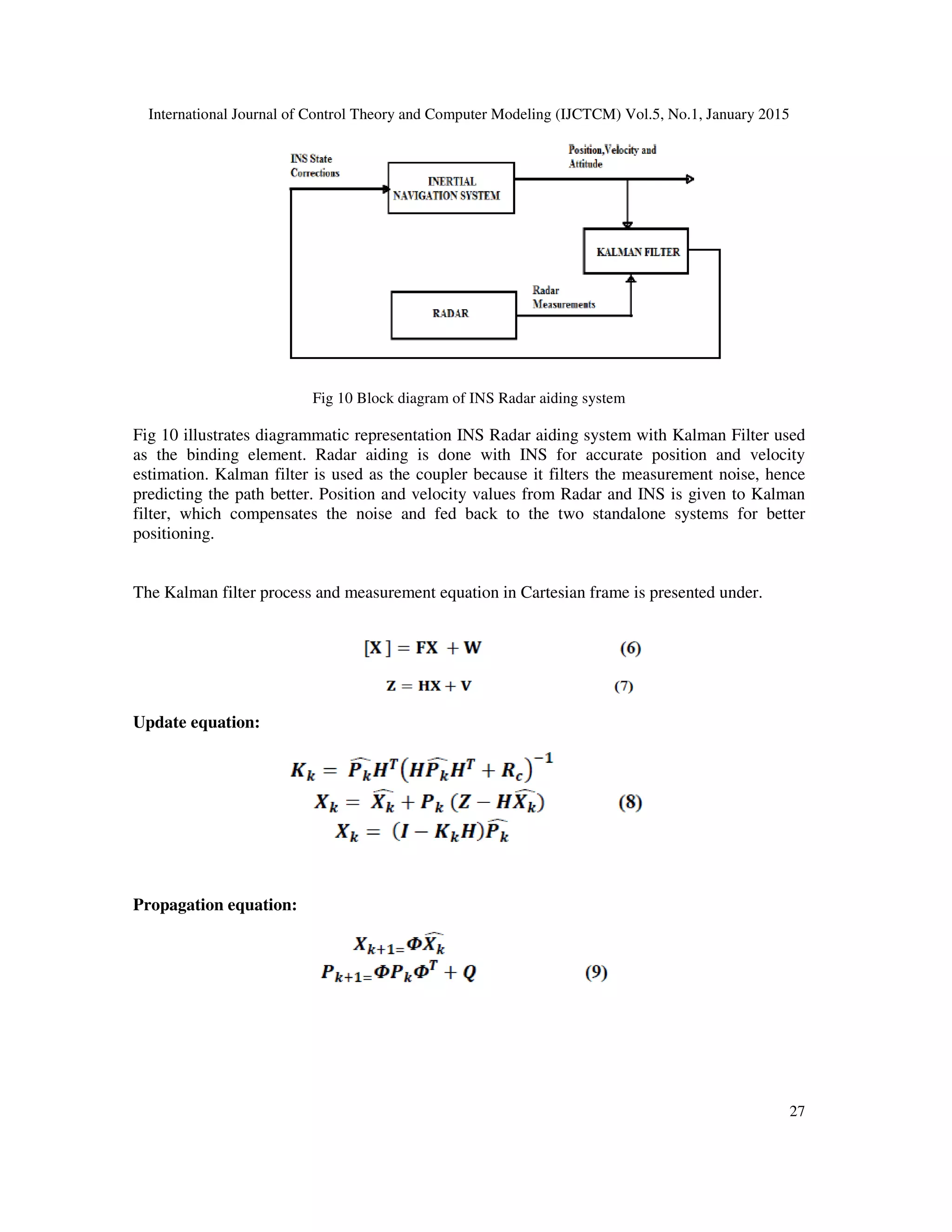 International Journal of Control Theory and Computer Modeling (IJCTCM) Vol.5, No.1, January 2015
27
Fig 10 Block diagram of INS Radar aiding system
Fig 10 illustrates diagrammatic representation INS Radar aiding system with Kalman Filter used
as the binding element. Radar aiding is done with INS for accurate position and velocity
estimation. Kalman filter is used as the coupler because it filters the measurement noise, hence
predicting the path better. Position and velocity values from Radar and INS is given to Kalman
filter, which compensates the noise and fed back to the two standalone systems for better
positioning.
The Kalman filter process and measurement equation in Cartesian frame is presented under.
Update equation:
Propagation equation:
 