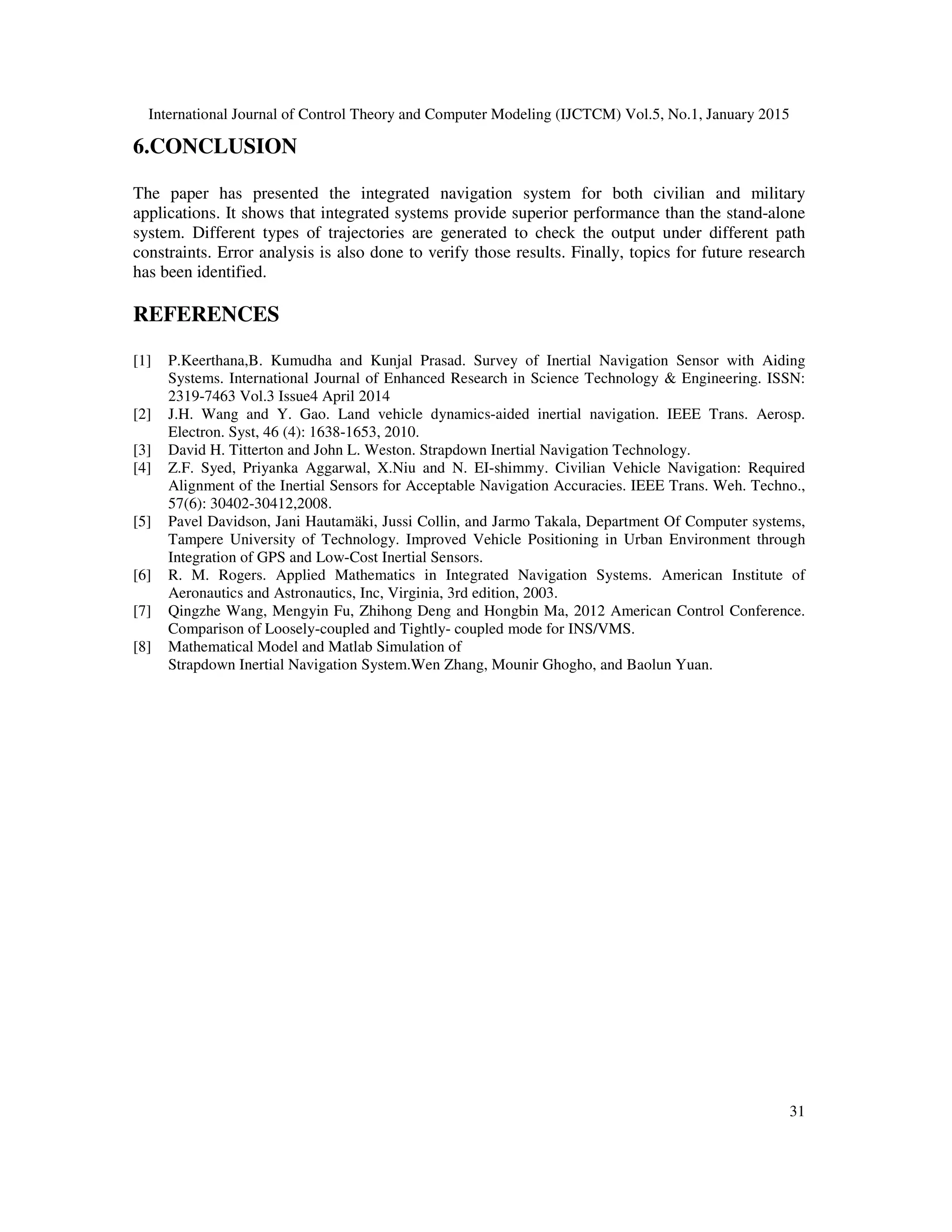 International Journal of Control Theory and Computer Modeling (IJCTCM) Vol.5, No.1, January 2015
31
6.CONCLUSION
The paper has presented the integrated navigation system for both civilian and military
applications. It shows that integrated systems provide superior performance than the stand-alone
system. Different types of trajectories are generated to check the output under different path
constraints. Error analysis is also done to verify those results. Finally, topics for future research
has been identified.
REFERENCES
[1] P.Keerthana,B. Kumudha and Kunjal Prasad. Survey of Inertial Navigation Sensor with Aiding
Systems. International Journal of Enhanced Research in Science Technology & Engineering. ISSN:
2319-7463 Vol.3 Issue4 April 2014
[2] J.H. Wang and Y. Gao. Land vehicle dynamics-aided inertial navigation. IEEE Trans. Aerosp.
Electron. Syst, 46 (4): 1638-1653, 2010.
[3] David H. Titterton and John L. Weston. Strapdown Inertial Navigation Technology.
[4] Z.F. Syed, Priyanka Aggarwal, X.Niu and N. EI-shimmy. Civilian Vehicle Navigation: Required
Alignment of the Inertial Sensors for Acceptable Navigation Accuracies. IEEE Trans. Weh. Techno.,
57(6): 30402-30412,2008.
[5] Pavel Davidson, Jani Hautamäki, Jussi Collin, and Jarmo Takala, Department Of Computer systems,
Tampere University of Technology. Improved Vehicle Positioning in Urban Environment through
Integration of GPS and Low-Cost Inertial Sensors.
[6] R. M. Rogers. Applied Mathematics in Integrated Navigation Systems. American Institute of
Aeronautics and Astronautics, Inc, Virginia, 3rd edition, 2003.
[7] Qingzhe Wang, Mengyin Fu, Zhihong Deng and Hongbin Ma, 2012 American Control Conference.
Comparison of Loosely-coupled and Tightly- coupled mode for INS/VMS.
[8] Mathematical Model and Matlab Simulation of
Strapdown Inertial Navigation System.Wen Zhang, Mounir Ghogho, and Baolun Yuan.
 