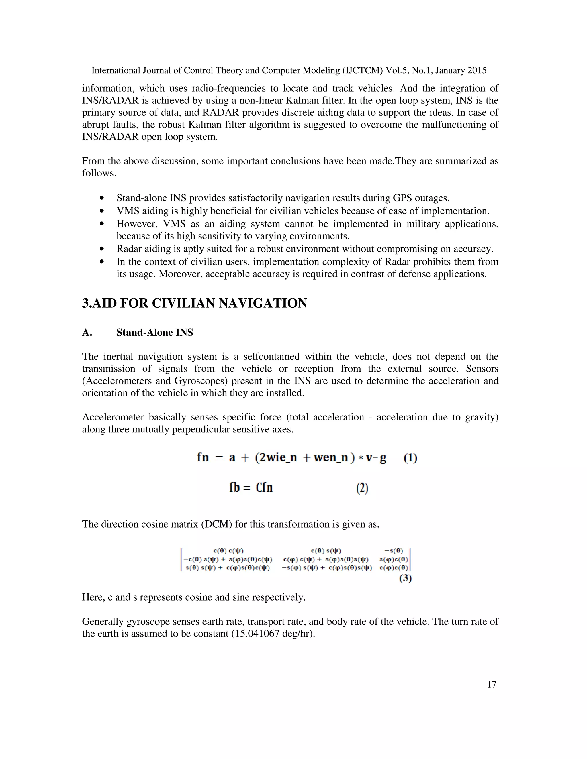 International Journal of Control Theory and Computer Modeling (IJCTCM) Vol.5, No.1, January 2015
17
information, which uses radio-frequencies to locate and track vehicles. And the integration of
INS/RADAR is achieved by using a non-linear Kalman filter. In the open loop system, INS is the
primary source of data, and RADAR provides discrete aiding data to support the ideas. In case of
abrupt faults, the robust Kalman filter algorithm is suggested to overcome the malfunctioning of
INS/RADAR open loop system.
From the above discussion, some important conclusions have been made.They are summarized as
follows.
• Stand-alone INS provides satisfactorily navigation results during GPS outages.
• VMS aiding is highly beneficial for civilian vehicles because of ease of implementation.
• However, VMS as an aiding system cannot be implemented in military applications,
because of its high sensitivity to varying environments.
• Radar aiding is aptly suited for a robust environment without compromising on accuracy.
• In the context of civilian users, implementation complexity of Radar prohibits them from
its usage. Moreover, acceptable accuracy is required in contrast of defense applications.
3.AID FOR CIVILIAN NAVIGATION
A. Stand-Alone INS
The inertial navigation system is a selfcontained within the vehicle, does not depend on the
transmission of signals from the vehicle or reception from the external source. Sensors
(Accelerometers and Gyroscopes) present in the INS are used to determine the acceleration and
orientation of the vehicle in which they are installed.
Accelerometer basically senses specific force (total acceleration - acceleration due to gravity)
along three mutually perpendicular sensitive axes.
The direction cosine matrix (DCM) for this transformation is given as,
Here, c and s represents cosine and sine respectively.
Generally gyroscope senses earth rate, transport rate, and body rate of the vehicle. The turn rate of
the earth is assumed to be constant (15.041067 deg/hr).
 
