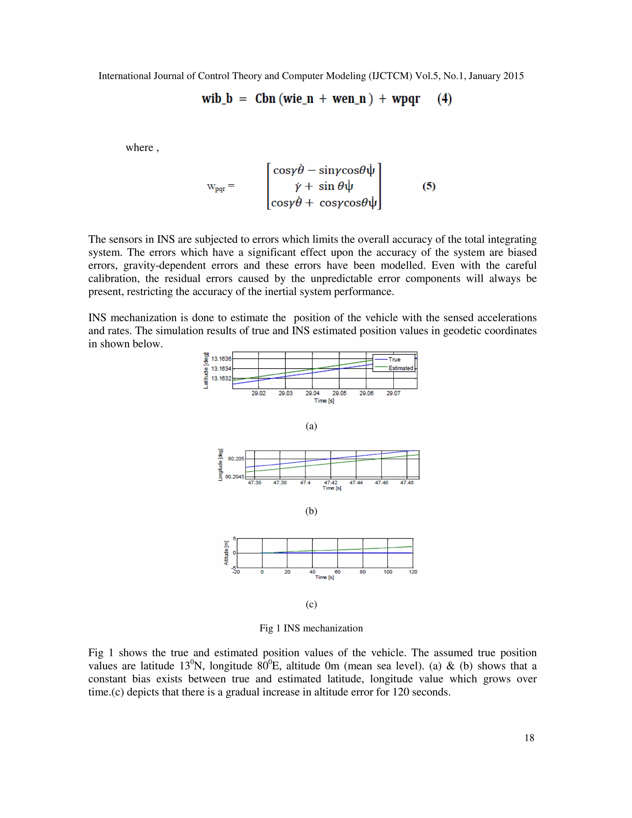 International Journal of Control Theory and Computer Modeling (IJCTCM) Vol.5, No.1, January 2015
18
where ,
The sensors in INS are subjected to errors which limits the overall accuracy of the total integrating
system. The errors which have a significant effect upon the accuracy of the system are biased
errors, gravity-dependent errors and these errors have been modelled. Even with the careful
calibration, the residual errors caused by the unpredictable error components will always be
present, restricting the accuracy of the inertial system performance.
INS mechanization is done to estimate the position of the vehicle with the sensed accelerations
and rates. The simulation results of true and INS estimated position values in geodetic coordinates
in shown below.
(a)
(b)
(c)
Fig 1 INS mechanization
Fig 1 shows the true and estimated position values of the vehicle. The assumed true position
values are latitude 130
N, longitude 800
E, altitude 0m (mean sea level). (a) & (b) shows that a
constant bias exists between true and estimated latitude, longitude value which grows over
time.(c) depicts that there is a gradual increase in altitude error for 120 seconds.
 