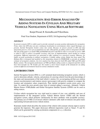 International Journal of Control Theory and Computer Modeling (IJCTCM) Vol.5, No.1, January 2015
DOI : 10.5121/ijctcm.2015.5102 15
MECHANIZATION AND ERROR ANALYSIS OF
AIDING SYSTEMS IN CIVILIAN AND MILITARY
VEHICLE NAVIGATION USING MATLAB SOFTWARE
Kunjal Prasad, B. Kumudha,and P.Keerthana.
Final Year Student, Department of ECE, SA Engineering College,India
ABSTRACT
In present scenario GPS is widely used to provide extremely accurate position information for navigation.
From, where the GPS does not give continuous localization in environments where signal blockages are
present, Inertial Navigation System comes into action. Because of sensors present in INS and time
integration process, errors get accumulated over time. Henceforth, an aiding system is integrated with INS.
The aim of this paper is to model VMS and RADAR and aid it with INS in order to overcome its errors. VMS
is aided to INS to achieve acceptable accuracy and ease of implementation, much needed in civilian
navigation. Different trajectories are generated to offer solutions in a practical scenario. Whereas, for
highly accurate positioning in military navigation a reliable aiding system, Radar has been opted. The
Kalman filter is designed and modeled as the integrating element in INS/RADAR, to provide an optimal
estimate of navigation solutions. An error analysis has been done for both INS aided VMS and INS aided
Radar systems. The navigation performance of VMS and Radar aiding system is compared and their merits
have been brought out. We besides give the readers a more honest insight of the demand for an aiding
system in different environments based on various simulation results.
1.INTRODUCTION
Inertial Navigation System (INS) is a self sustained dead-reckoning navigation system, which is
used to determine attitude, velocity, and position of a moving vehicle from the prior knowledge of
the states and measurements of the land vehicle’s motion. It is an navigating aid that uses motion
sensors (accelerometers) and rotation sensors (gyroscopes) with gravity computer to compute the
location and orientation values respectively. Pure inertial navigation system errors grow over
time. To control the error growth some form of external aiding is necessary. Altimeter, Vehicle
Motion Sensor (VMS),Radar and Global Navigation Satellite Systems (GNSS) can be used as
aiding sources.
Civilian vehicle navigation has very rigid need in context of size, cost, reliability and ease of
implementation of the integrated system. Vehicle Motion Sensor (VMS) aids the Inertial
navigation system, which performs satisfactorily for these attributes with acceptable accuracy.
The primary use of VMS is to Convert vehicle's odometer cable shaft revolutions into pulse trains
representing forward and reverse vehicle motion.
Kinematic model which describes the motion of the vehicle with constant velocity input is used to
generate the trajectory. This paper showcases different trajectories (such as 'linear', 'S' and '8')
which can be generated by varying acceleration components in x, y, z direction.
 