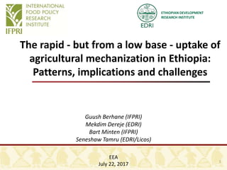 ETHIOPIAN DEVELOPMENT
RESEARCH INSTITUTE
The rapid - but from a low base - uptake of
agricultural mechanization in Ethiopia:
Patterns, implications and challenges
Guush Berhane (IFPRI)
Mekdim Dereje (EDRI)
Bart Minten (IFPRI)
Seneshaw Tamru (EDRI/Licos)
EEA
July 22, 2017
1
 