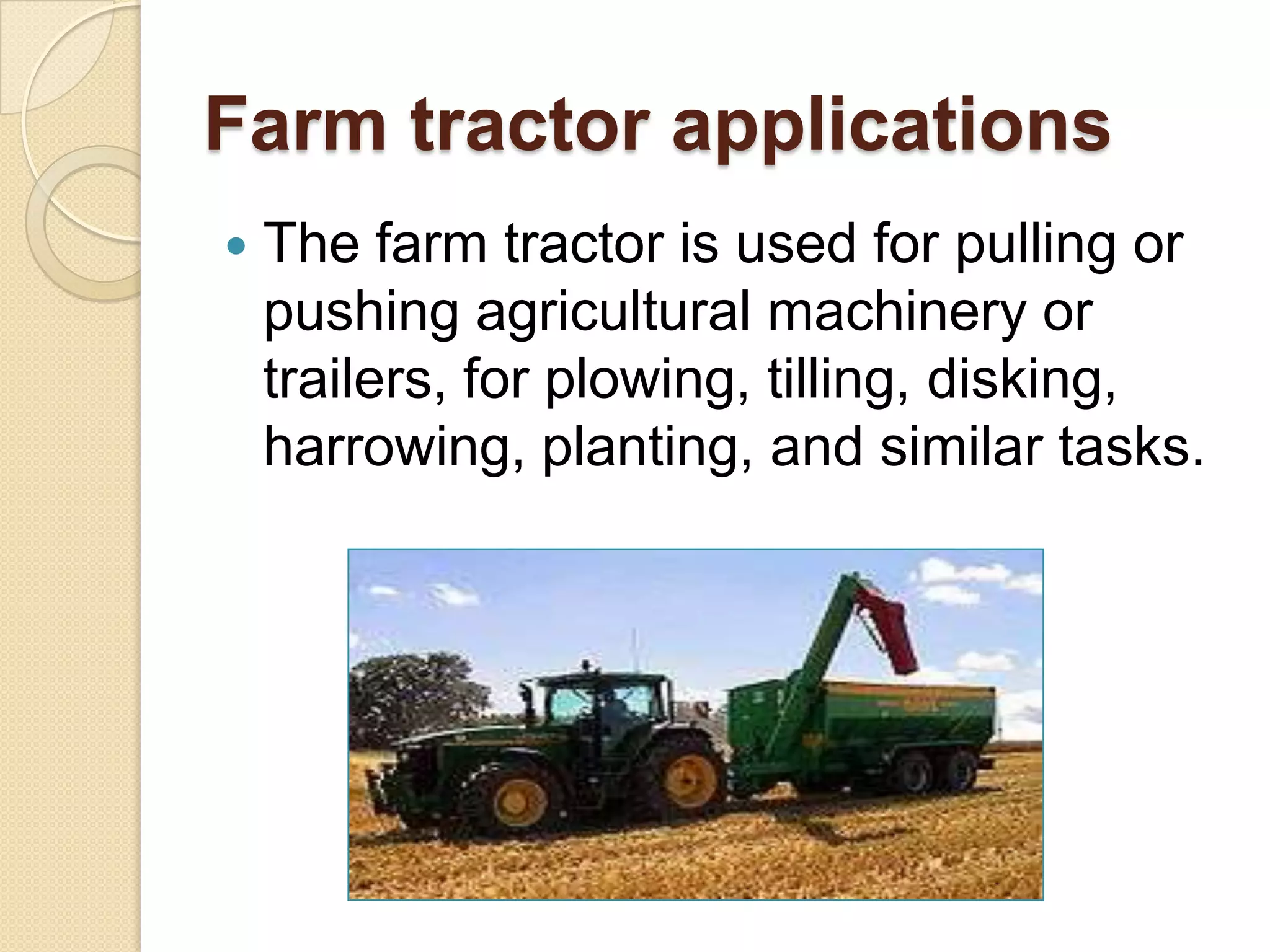 Farm tractor applications


The farm tractor is used for pulling or
pushing agricultural machinery or
trailers, for plowing, tilling, disking,
harrowing, planting, and similar tasks.

 