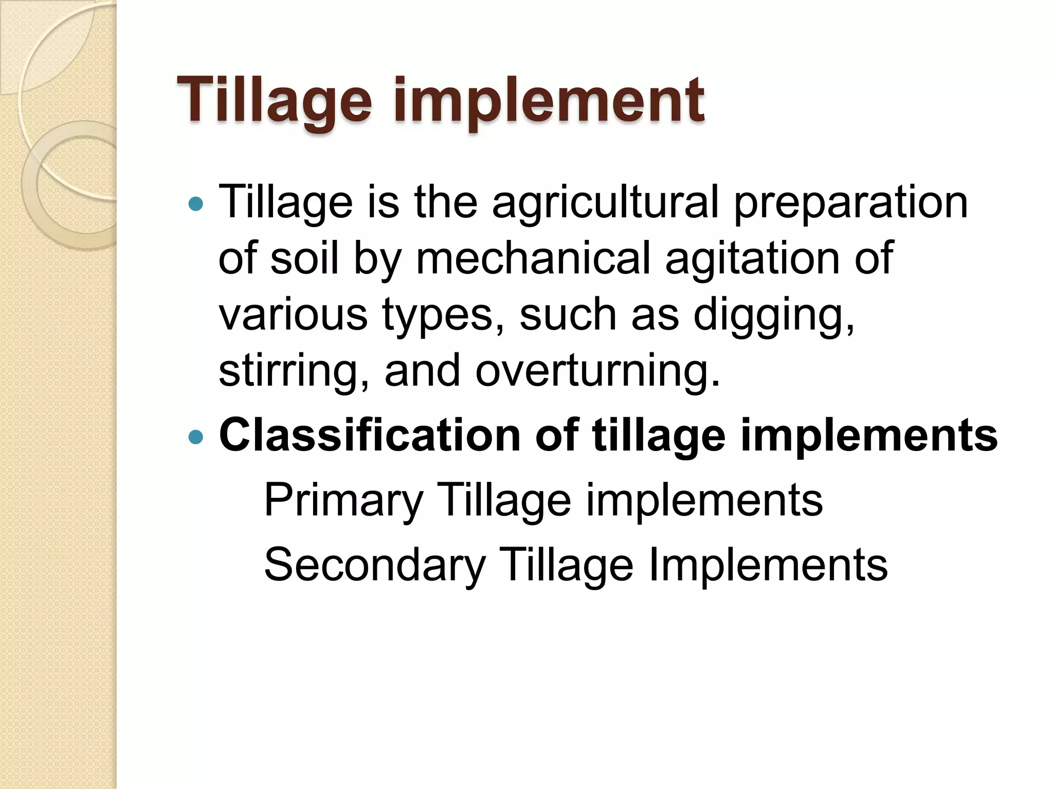 Tillage implement
Tillage is the agricultural preparation
of soil by mechanical agitation of
various types, such as digging,
stirring, and overturning.
 Classification of tillage implements
Primary Tillage implements
Secondary Tillage Implements


 
