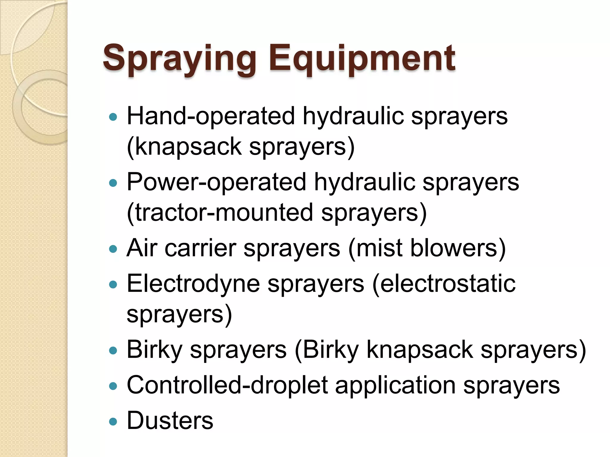 Spraying Equipment








Hand-operated hydraulic sprayers
(knapsack sprayers)
Power-operated hydraulic sprayers
(tractor-mounted sprayers)
Air carrier sprayers (mist blowers)
Electrodyne sprayers (electrostatic
sprayers)
Birky sprayers (Birky knapsack sprayers)
Controlled-droplet application sprayers
Dusters

 