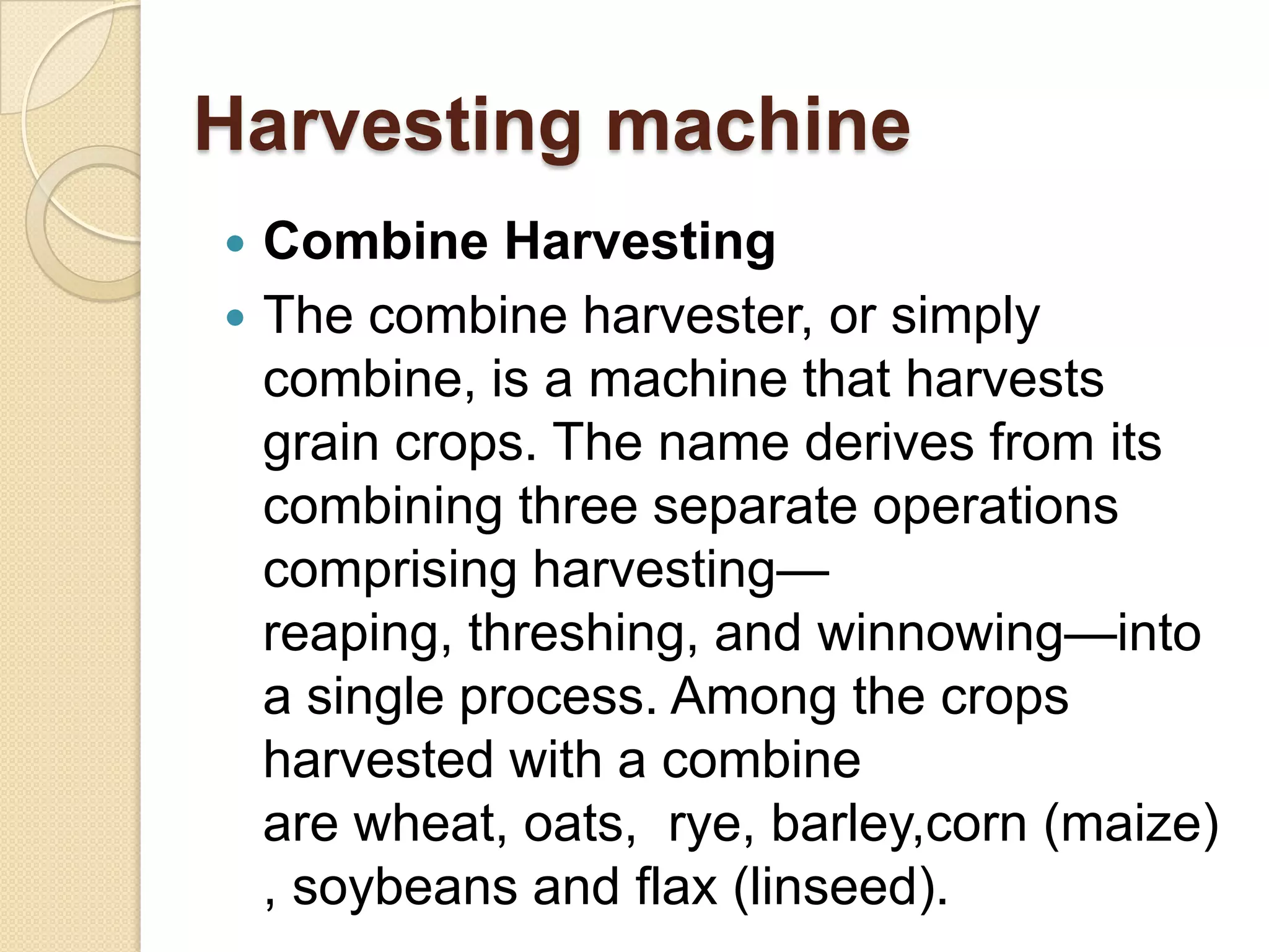 Harvesting machine



Combine Harvesting
The combine harvester, or simply
combine, is a machine that harvests
grain crops. The name derives from its
combining three separate operations
comprising harvesting—
reaping, threshing, and winnowing—into
a single process. Among the crops
harvested with a combine
are wheat, oats, rye, barley,corn (maize)
, soybeans and flax (linseed).

 