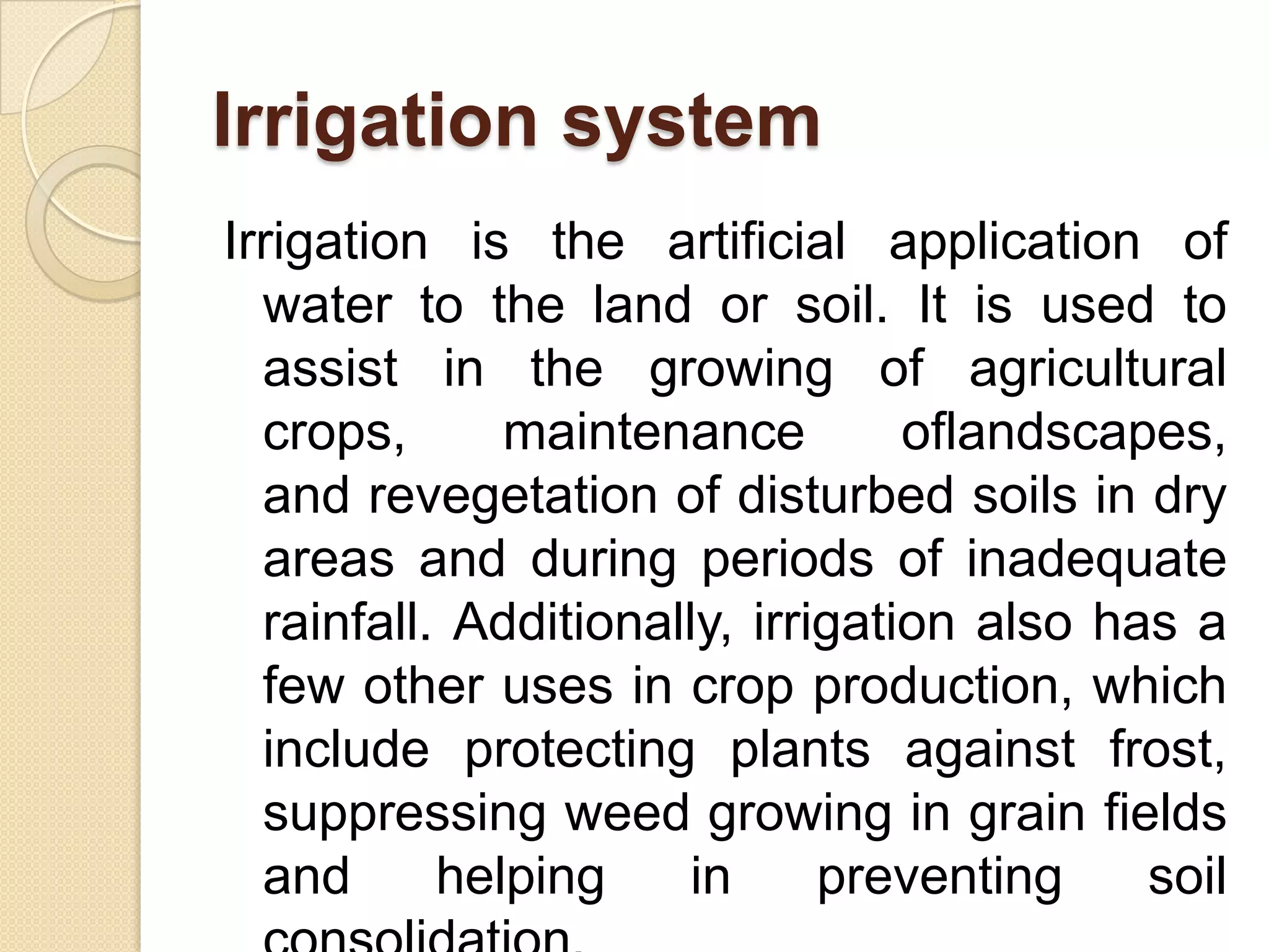 Irrigation system
Irrigation is the artificial application of
water to the land or soil. It is used to
assist in the growing of agricultural
crops,
maintenance
oflandscapes,
and revegetation of disturbed soils in dry
areas and during periods of inadequate
rainfall. Additionally, irrigation also has a
few other uses in crop production, which
include protecting plants against frost,
suppressing weed growing in grain fields
and
helping
in
preventing
soil

 