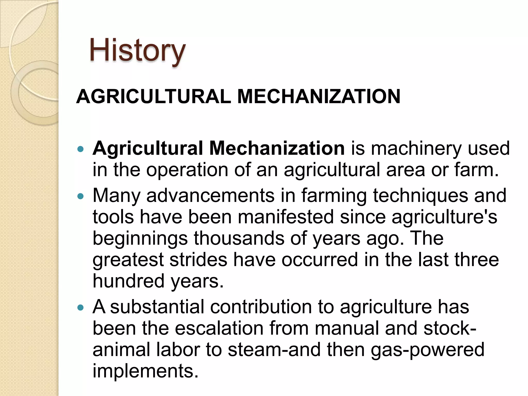 History
AGRICULTURAL MECHANIZATION
Agricultural Mechanization is machinery used
in the operation of an agricultural area or farm.
 Many advancements in farming techniques and
tools have been manifested since agriculture's
beginnings thousands of years ago. The
greatest strides have occurred in the last three
hundred years.
 A substantial contribution to agriculture has
been the escalation from manual and stockanimal labor to steam-and then gas-powered
implements.


 