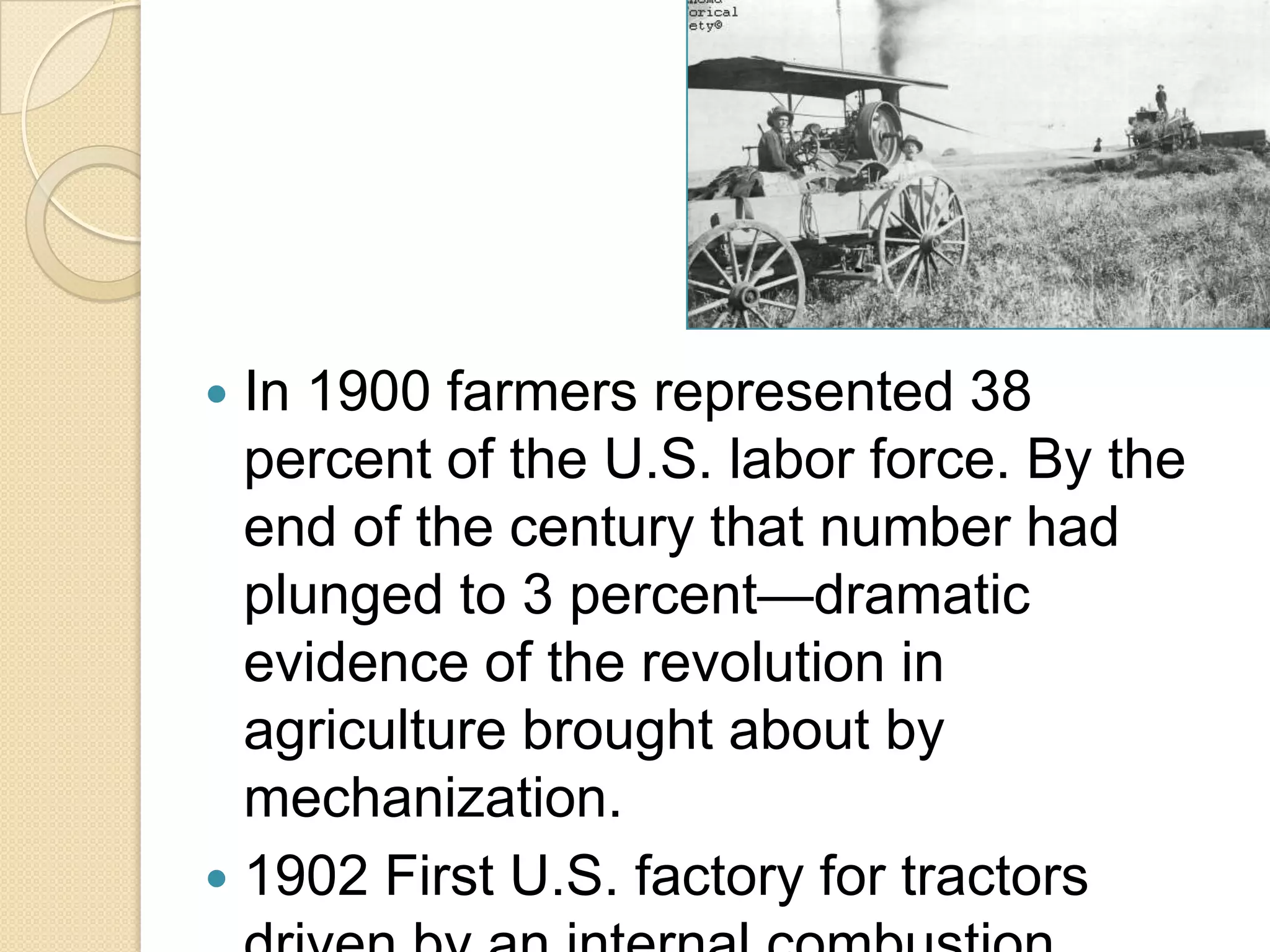 In 1900 farmers represented 38
percent of the U.S. labor force. By the
end of the century that number had
plunged to 3 percent—dramatic
evidence of the revolution in
agriculture brought about by
mechanization.
 1902 First U.S. factory for tractors


 