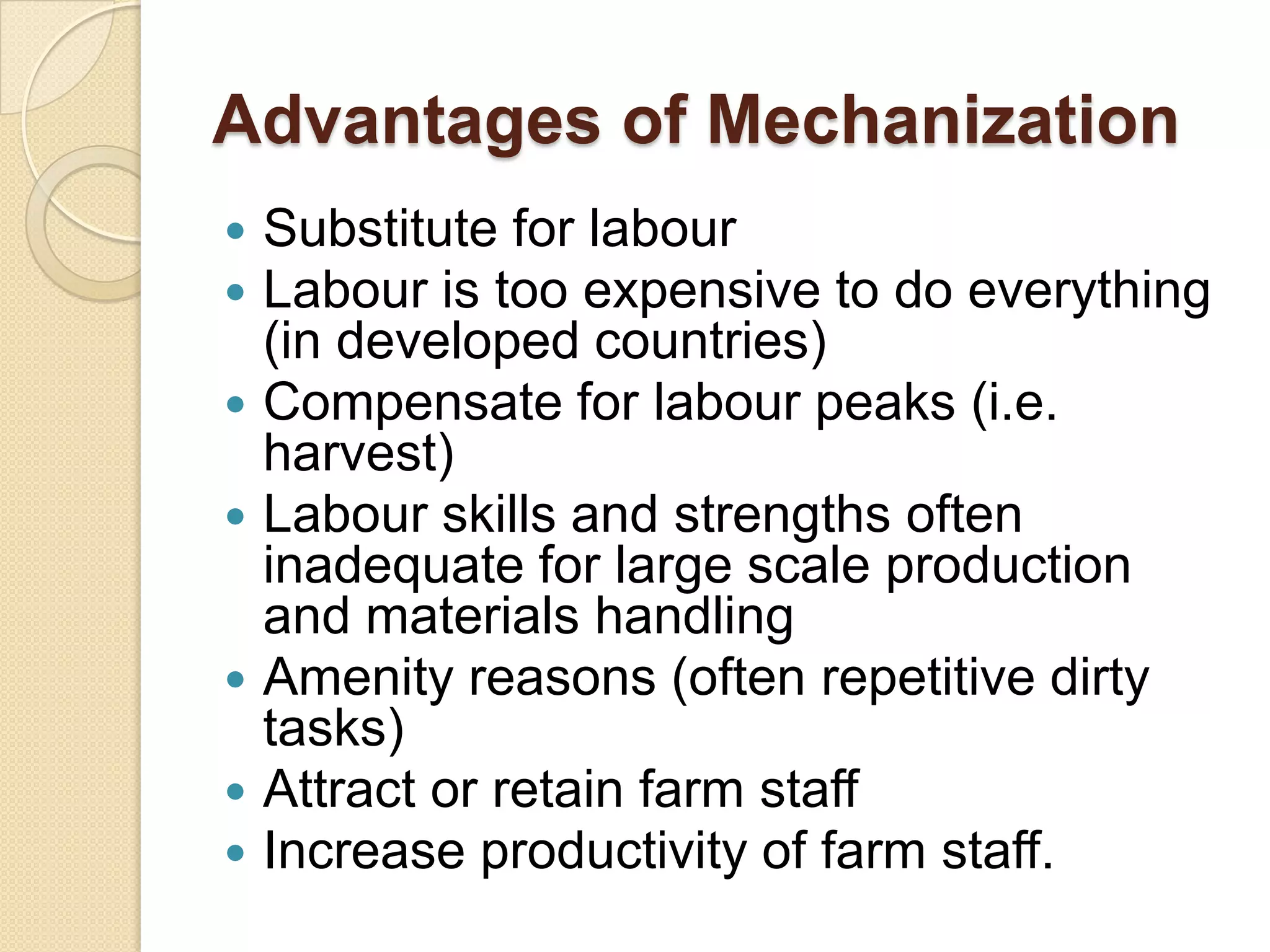 Advantages of Mechanization









Substitute for labour
Labour is too expensive to do everything
(in developed countries)
Compensate for labour peaks (i.e.
harvest)
Labour skills and strengths often
inadequate for large scale production
and materials handling
Amenity reasons (often repetitive dirty
tasks)
Attract or retain farm staff
Increase productivity of farm staff.

 