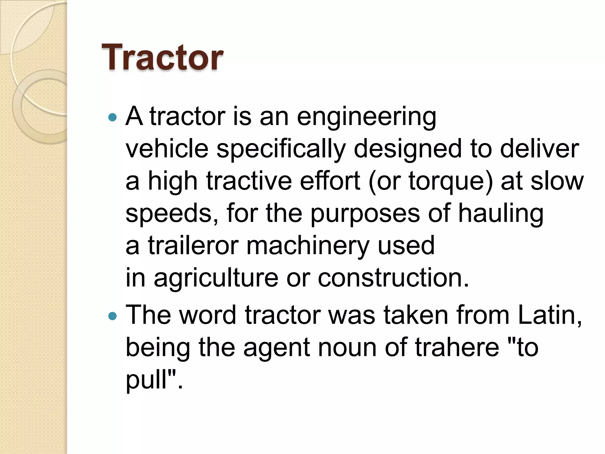 Tractor
A tractor is an engineering
vehicle specifically designed to deliver
a high tractive effort (or torque) at slow
speeds, for the purposes of hauling
a traileror machinery used
in agriculture or construction.
 The word tractor was taken from Latin,
being the agent noun of trahere "to
pull".


 