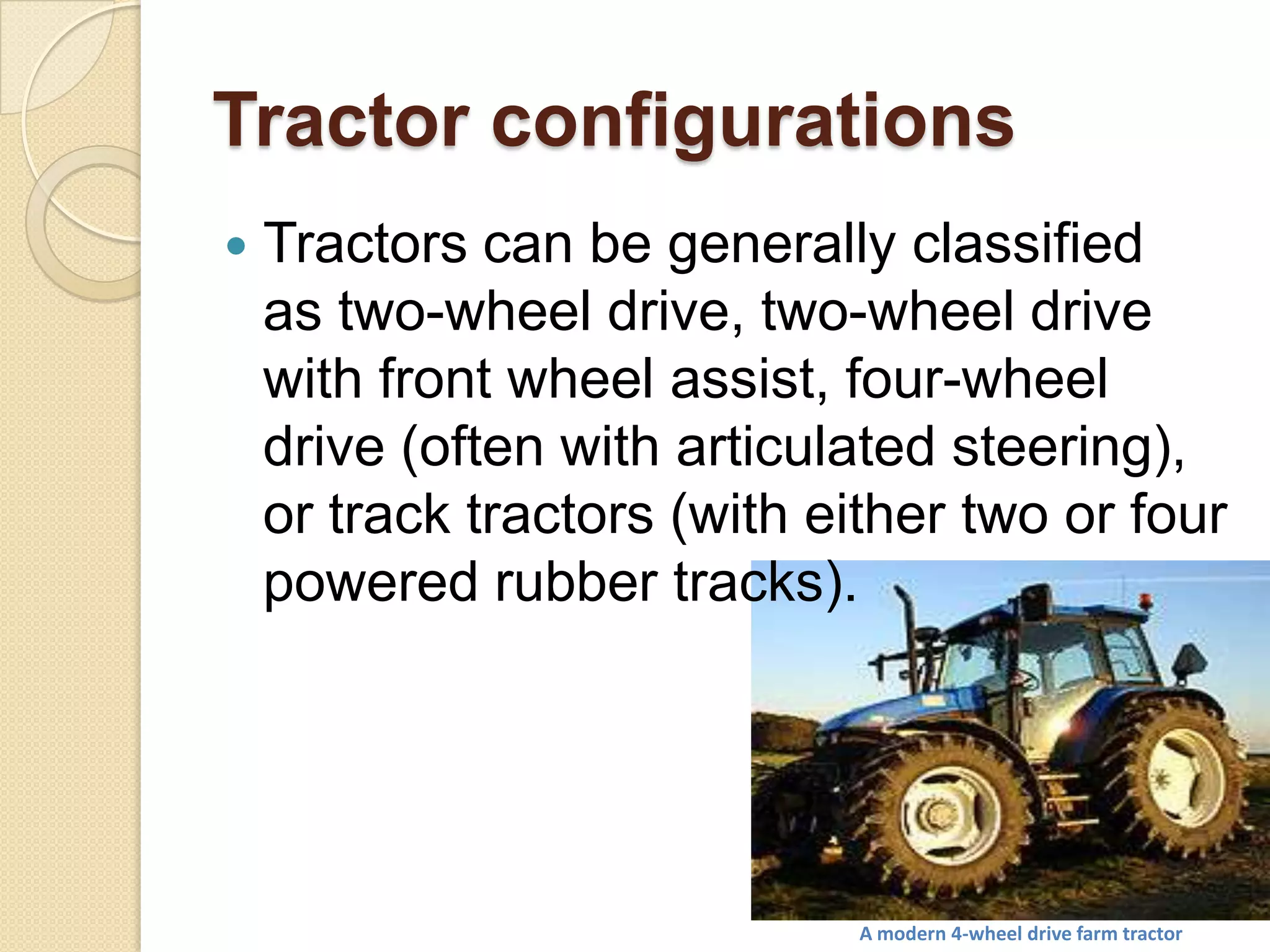 Tractor configurations


Tractors can be generally classified
as two-wheel drive, two-wheel drive
with front wheel assist, four-wheel
drive (often with articulated steering),
or track tractors (with either two or four
powered rubber tracks).

A modern 4-wheel drive farm tractor

 