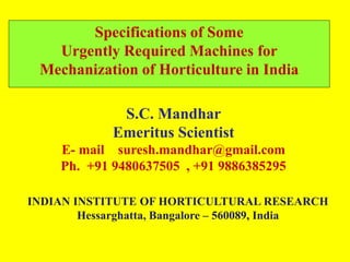 Specifications of Some 
Urgently Required Machines for 
Mechanization of Horticulture in India 
S.C. Mandhar 
Emeritus Scientist 
E- mail suresh.mandhar@gmail.com 
Ph. +91 9480637505 , +91 9886385295 
INDIAN INSTITUTE OF HORTICULTURAL RESEARCH 
Hessarghatta, Bangalore – 560089, India 
 