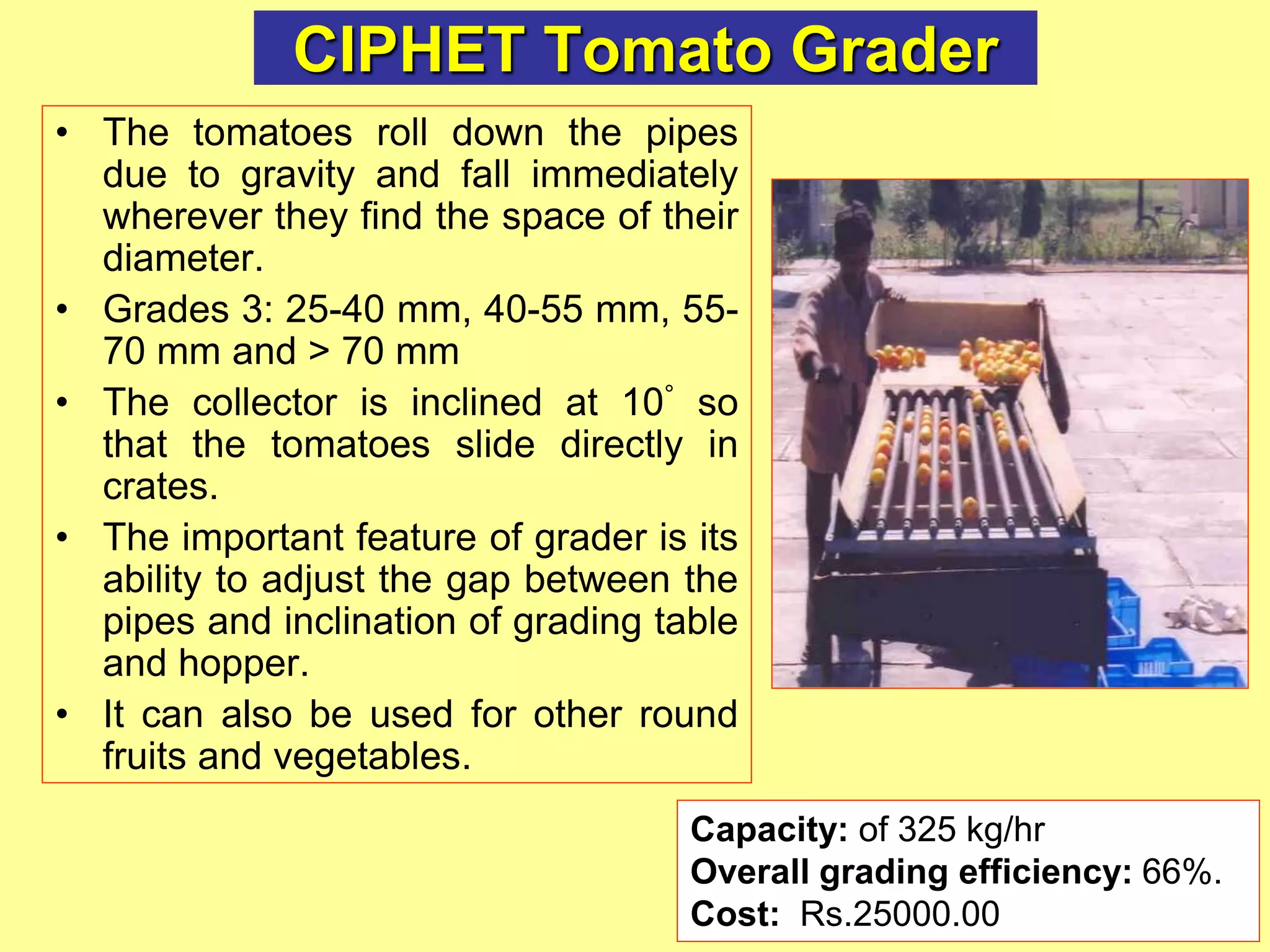 CIPHET Tomato Grader
• The tomatoes roll down the pipes
due to gravity and fall immediately
wherever they find the space of their
diameter.
• Grades 3: 25-40 mm, 40-55 mm, 55-
70 mm and > 70 mm
• The collector is inclined at 10° so
that the tomatoes slide directly in
crates.
• The important feature of grader is its
ability to adjust the gap between the
pipes and inclination of grading table
and hopper.
• It can also be used for other round
fruits and vegetables.
Capacity: of 325 kg/hr
Overall grading efficiency: 66%.
Cost: Rs.25000.00
 