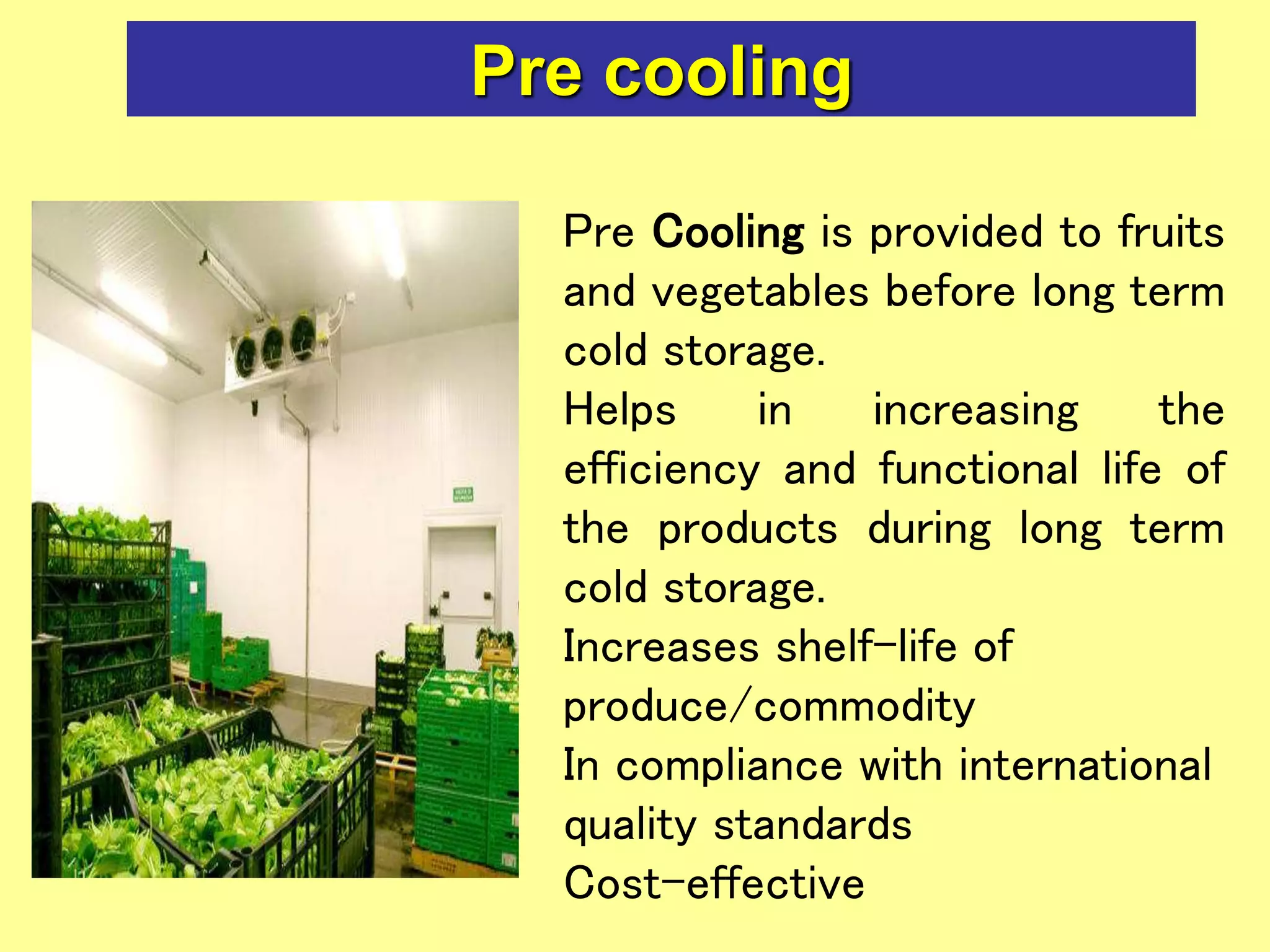 Pre cooling
Pre Cooling is provided to fruits
and vegetables before long term
cold storage.
Helps in increasing the
efficiency and functional life of
the products during long term
cold storage.
Increases shelf-life of
produce/commodity
In compliance with international
quality standards
Cost-effective
 