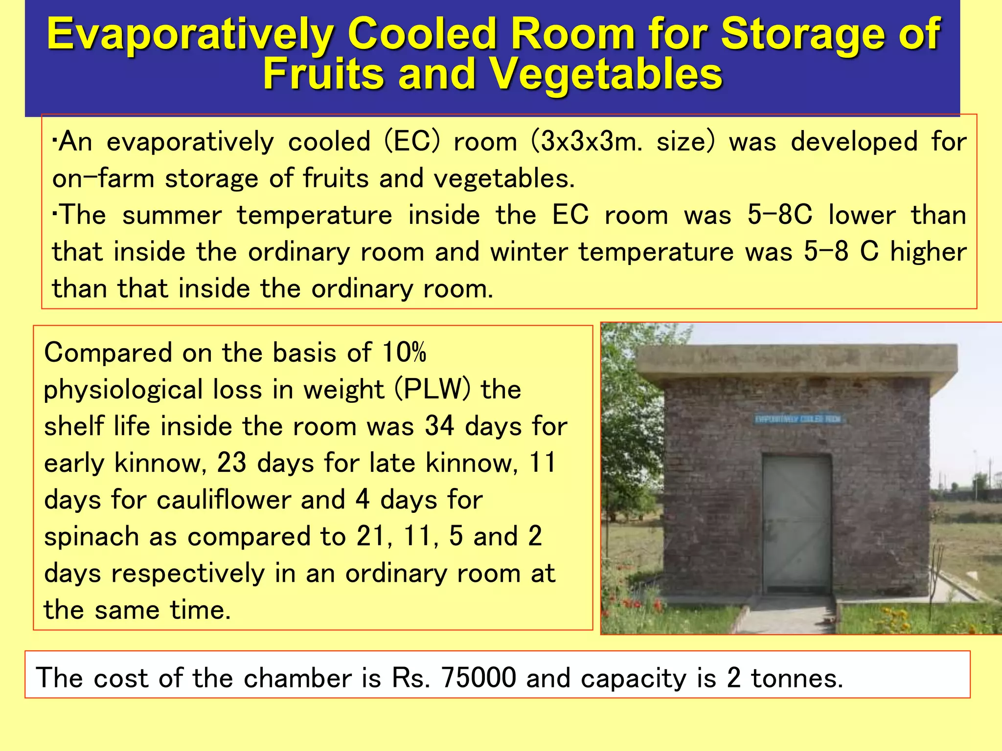 Evaporatively Cooled Room for Storage of
Fruits and Vegetables
Compared on the basis of 10%
physiological loss in weight (PLW) the
shelf life inside the room was 34 days for
early kinnow, 23 days for late kinnow, 11
days for cauliflower and 4 days for
spinach as compared to 21, 11, 5 and 2
days respectively in an ordinary room at
the same time.
The cost of the chamber is Rs. 75000 and capacity is 2 tonnes.
•An evaporatively cooled (EC) room (3x3x3m. size) was developed for
on-farm storage of fruits and vegetables.
•The summer temperature inside the EC room was 5-8C lower than
that inside the ordinary room and winter temperature was 5-8 C higher
than that inside the ordinary room.
 