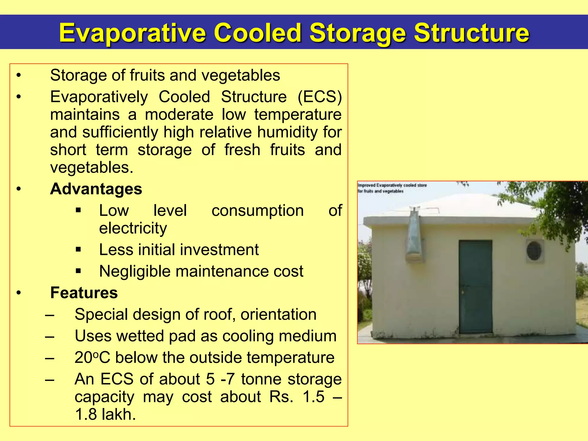 Evaporative Cooled Storage Structure
• Storage of fruits and vegetables
• Evaporatively Cooled Structure (ECS)
maintains a moderate low temperature
and sufficiently high relative humidity for
short term storage of fresh fruits and
vegetables.
• Advantages
 Low level consumption of
electricity
 Less initial investment
 Negligible maintenance cost
• Features
– Special design of roof, orientation
– Uses wetted pad as cooling medium
– 20oC below the outside temperature
– An ECS of about 5 -7 tonne storage
capacity may cost about Rs. 1.5 –
1.8 lakh.
 