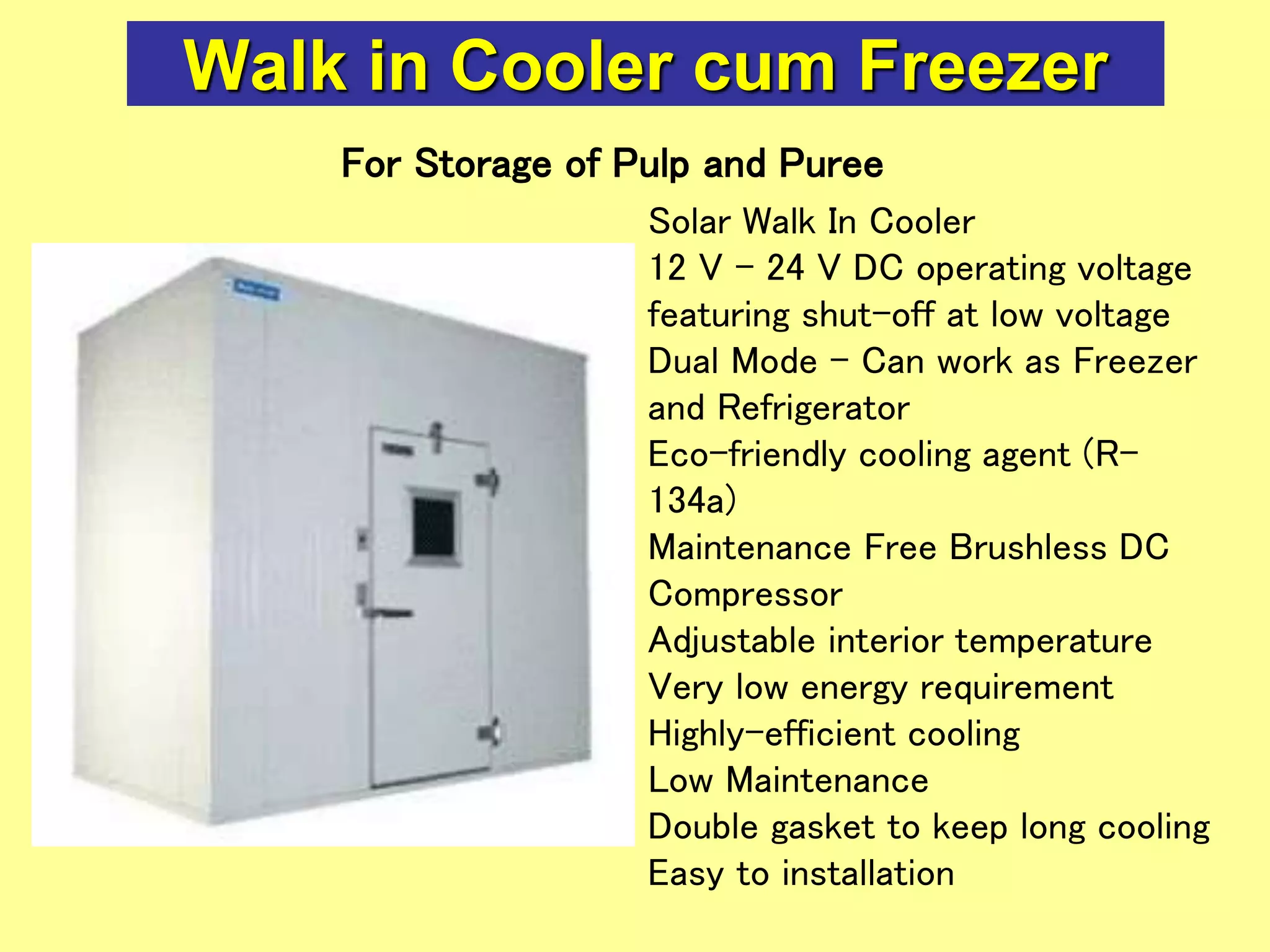 Walk in Cooler cum Freezer
Solar Walk In Cooler
12 V - 24 V DC operating voltage
featuring shut-off at low voltage
Dual Mode - Can work as Freezer
and Refrigerator
Eco-friendly cooling agent (R-
134a)
Maintenance Free Brushless DC
Compressor
Adjustable interior temperature
Very low energy requirement
Highly-efficient cooling
Low Maintenance
Double gasket to keep long cooling
Easy to installation
For Storage of Pulp and Puree
 