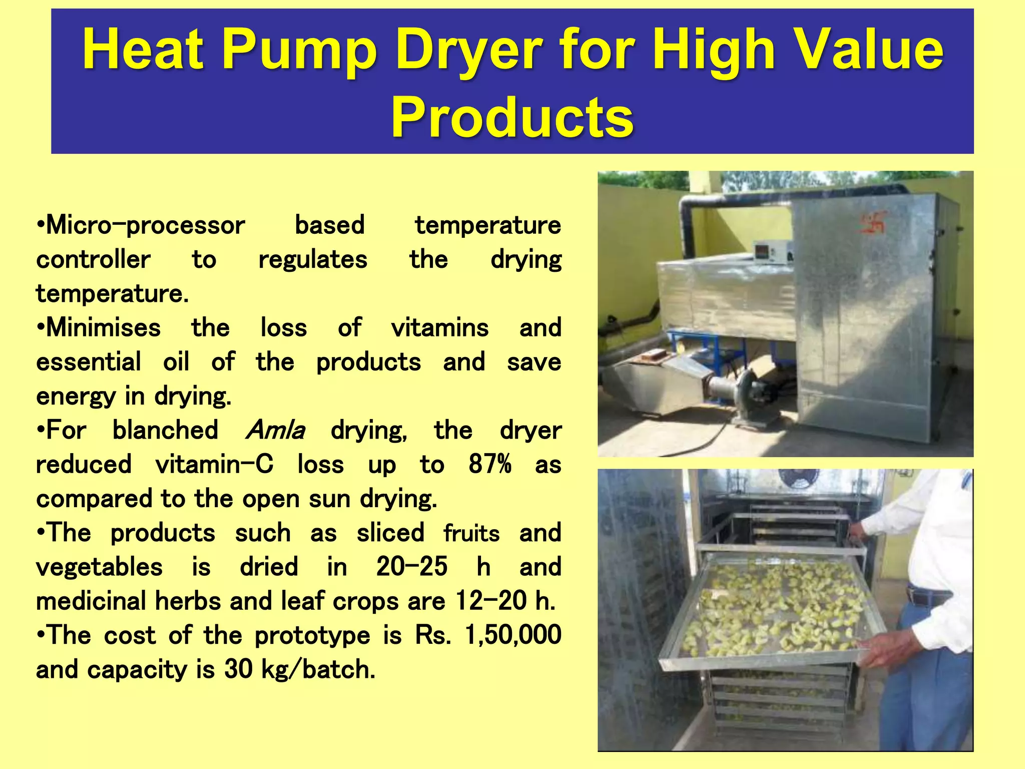 Heat Pump Dryer for High Value
Products
•Micro-processor based temperature
controller to regulates the drying
temperature.
•Minimises the loss of vitamins and
essential oil of the products and save
energy in drying.
•For blanched Amla drying, the dryer
reduced vitamin-C loss up to 87% as
compared to the open sun drying.
•The products such as sliced fruits and
vegetables is dried in 20-25 h and
medicinal herbs and leaf crops are 12-20 h.
•The cost of the prototype is Rs. 1,50,000
and capacity is 30 kg/batch.
 