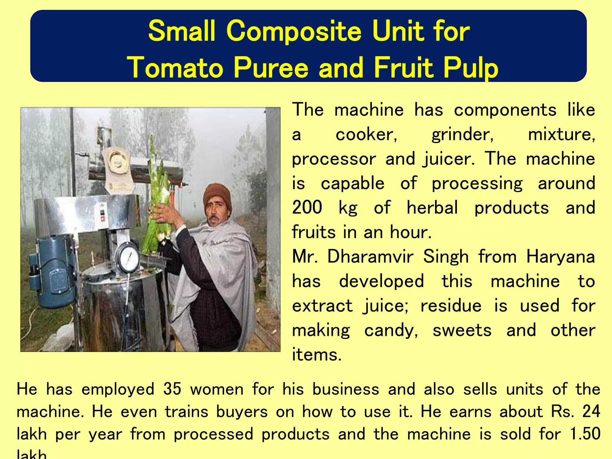 Small Composite Unit for
Tomato Puree and Fruit Pulp
The machine has components like
a cooker, grinder, mixture,
processor and juicer. The machine
is capable of processing around
200 kg of herbal products and
fruits in an hour.
Mr. Dharamvir Singh from Haryana
has developed this machine to
extract juice; residue is used for
making candy, sweets and other
items.
He has employed 35 women for his business and also sells units of the
machine. He even trains buyers on how to use it. He earns about Rs. 24
lakh per year from processed products and the machine is sold for 1.50
 