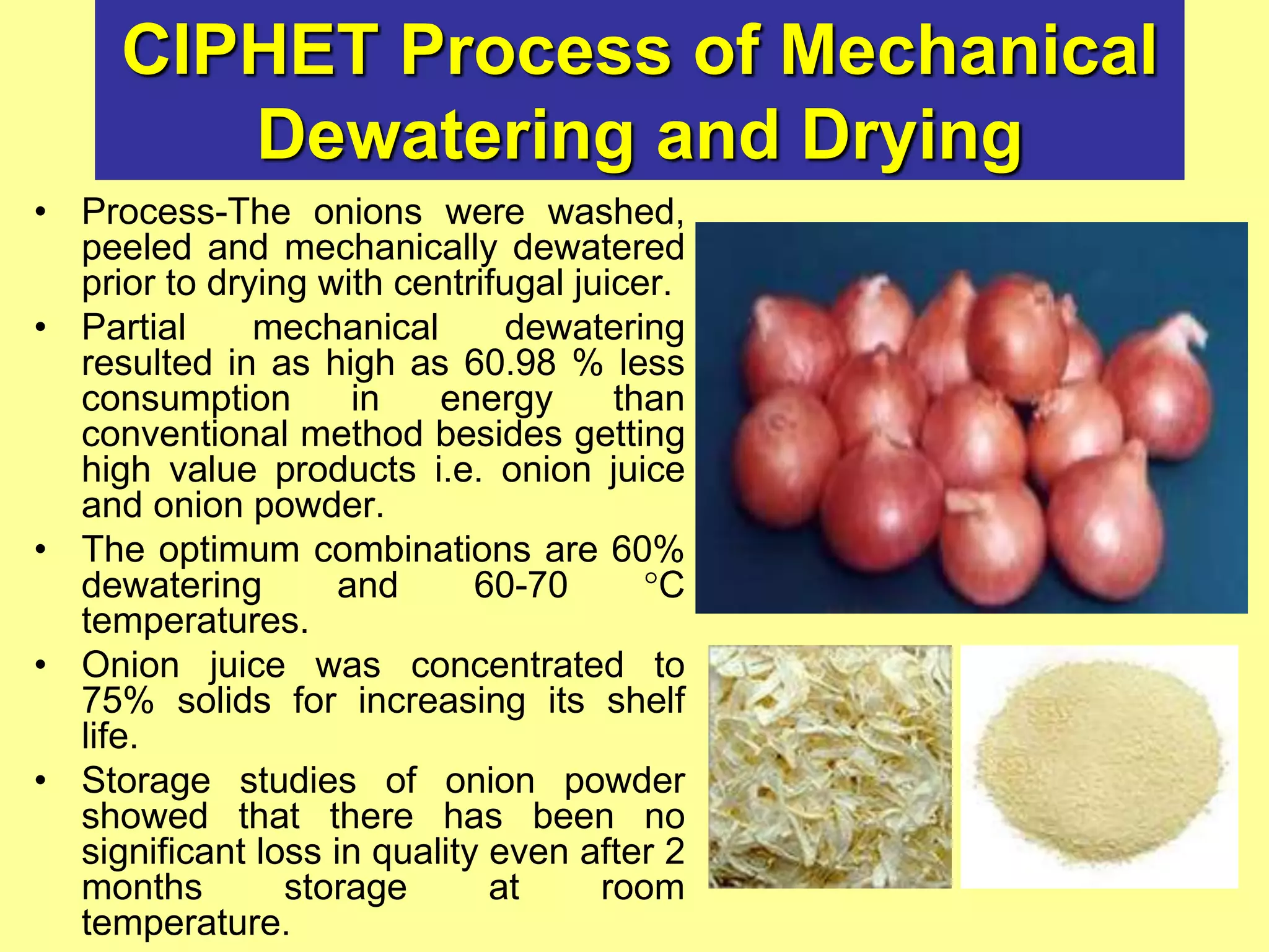 CIPHET Process of Mechanical
Dewatering and Drying
• Process-The onions were washed,
peeled and mechanically dewatered
prior to drying with centrifugal juicer.
• Partial mechanical dewatering
resulted in as high as 60.98 % less
consumption in energy than
conventional method besides getting
high value products i.e. onion juice
and onion powder.
• The optimum combinations are 60%
dewatering and 60-70 C
temperatures.
• Onion juice was concentrated to
75% solids for increasing its shelf
life.
• Storage studies of onion powder
showed that there has been no
significant loss in quality even after 2
months storage at room
temperature.
 
