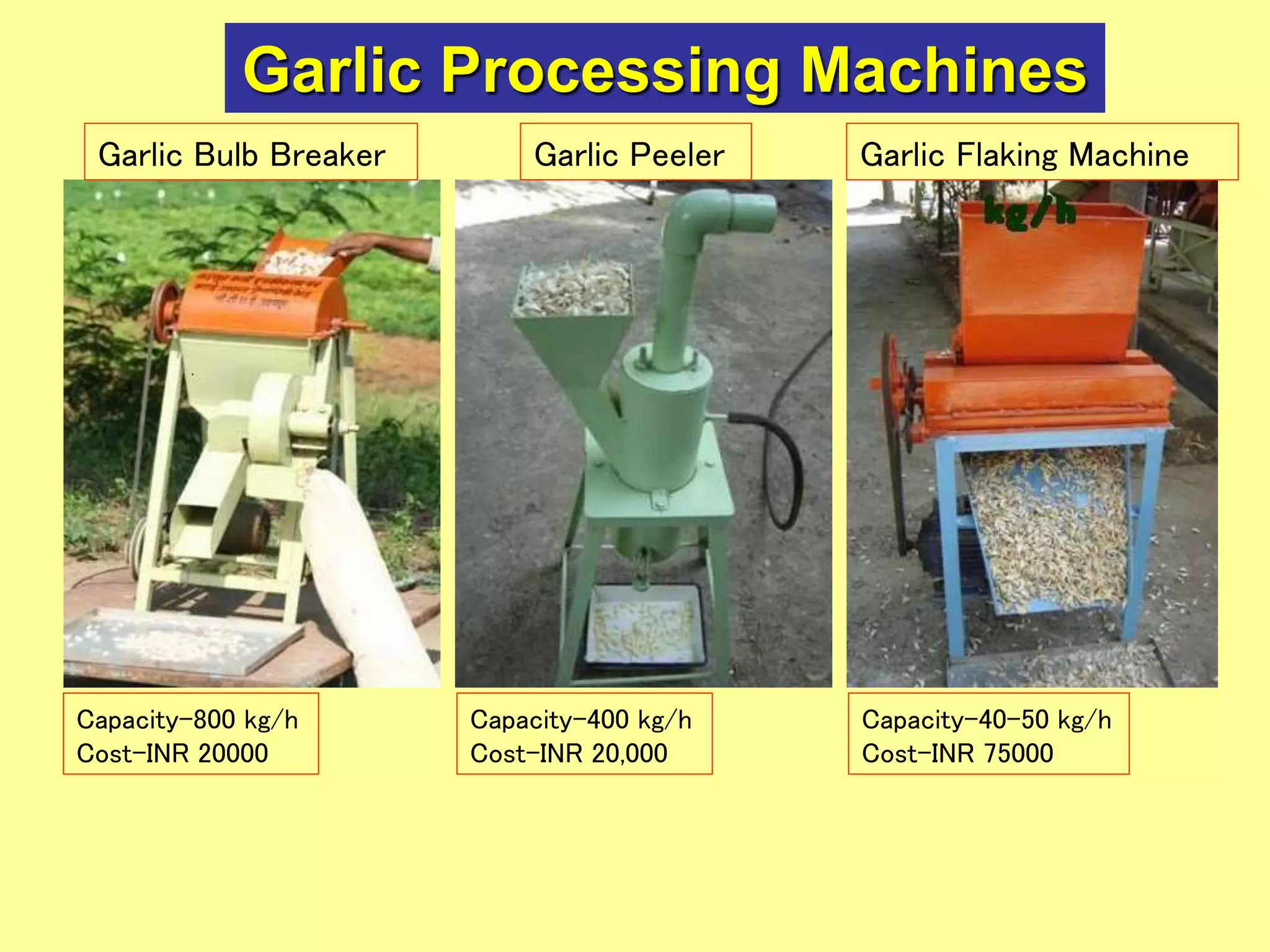 Garlic Processing Machines
Garlic Flaking MachineGarlic PeelerGarlic Bulb Breaker
Capacity-800 kg/h
Cost-INR 20000
Capacity-400 kg/h
Cost-INR 20,000
Capacity-40-50 kg/h
Cost-INR 75000
 