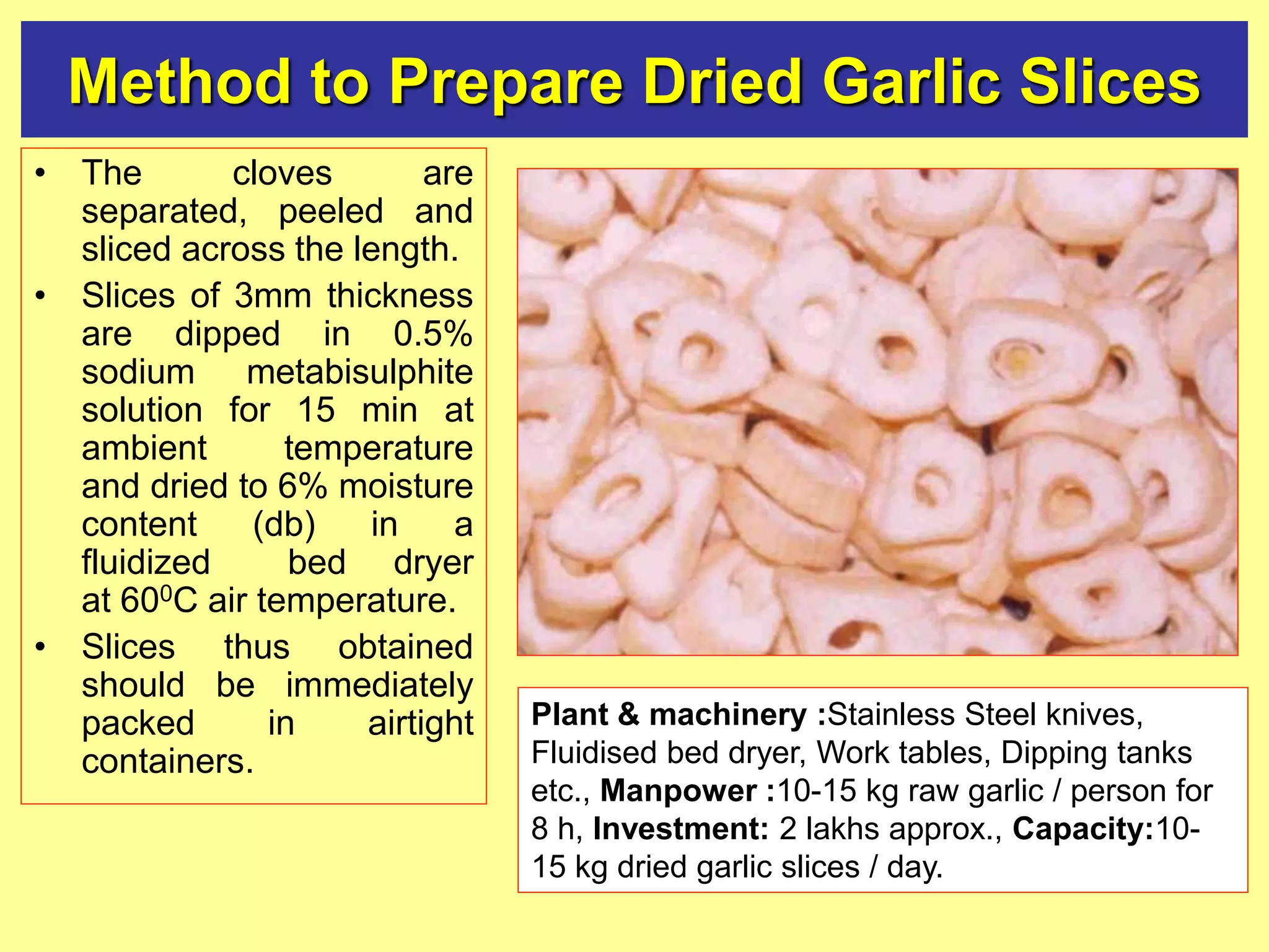 Method to Prepare Dried Garlic Slices
• The cloves are
separated, peeled and
sliced across the length.
• Slices of 3mm thickness
are dipped in 0.5%
sodium metabisulphite
solution for 15 min at
ambient temperature
and dried to 6% moisture
content (db) in a
fluidized bed dryer
at 600C air temperature.
• Slices thus obtained
should be immediately
packed in airtight
containers.
Plant & machinery :Stainless Steel knives,
Fluidised bed dryer, Work tables, Dipping tanks
etc., Manpower :10-15 kg raw garlic / person for
8 h, Investment: 2 lakhs approx., Capacity:10-
15 kg dried garlic slices / day.
 