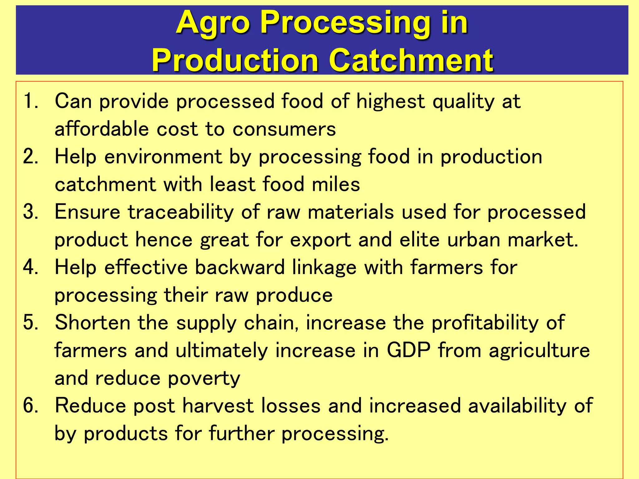 Agro Processing in
Production Catchment
1. Can provide processed food of highest quality at
affordable cost to consumers
2. Help environment by processing food in production
catchment with least food miles
3. Ensure traceability of raw materials used for processed
product hence great for export and elite urban market.
4. Help effective backward linkage with farmers for
processing their raw produce
5. Shorten the supply chain, increase the profitability of
farmers and ultimately increase in GDP from agriculture
and reduce poverty
6. Reduce post harvest losses and increased availability of
by products for further processing.
 