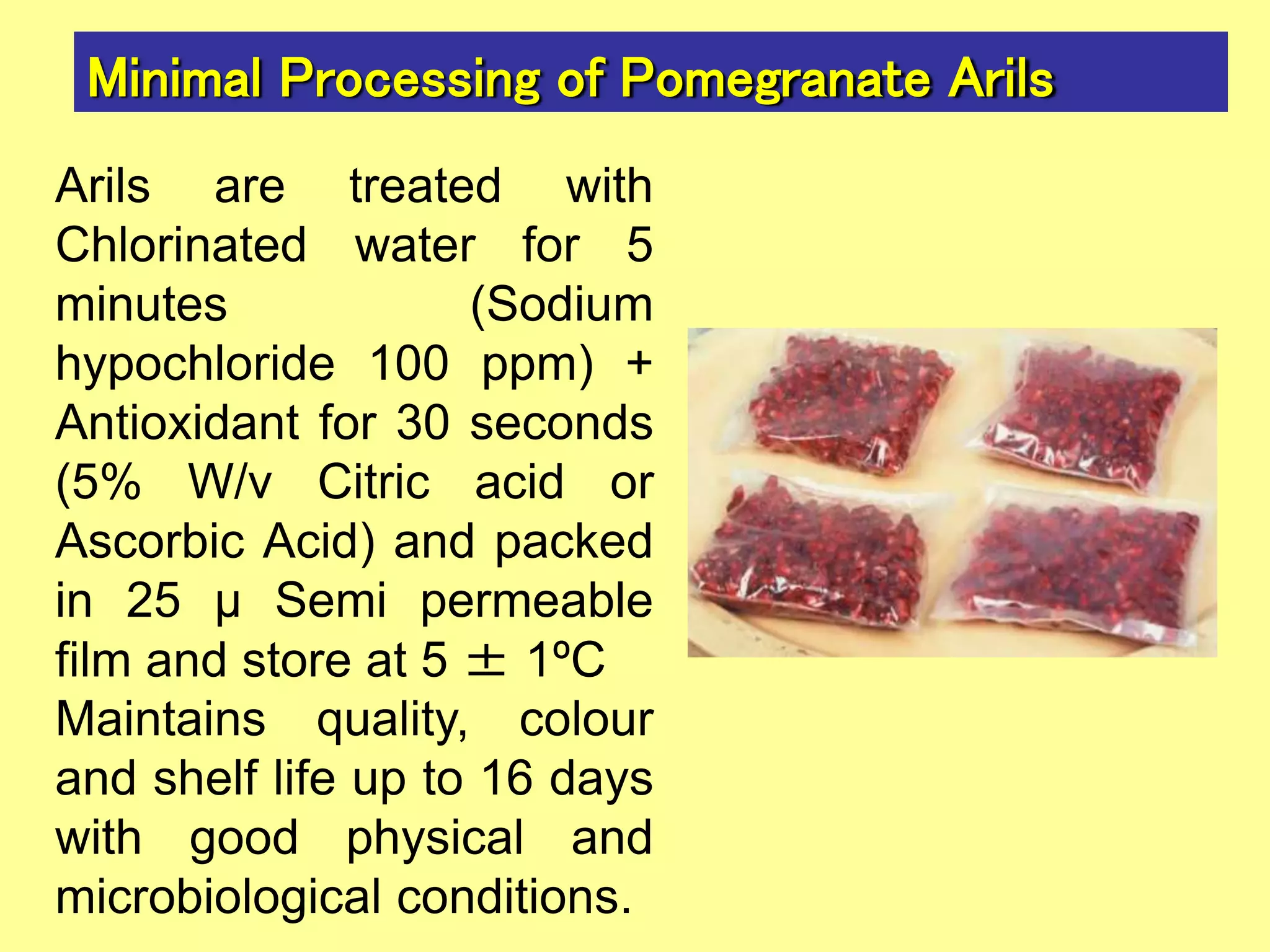 Minimal Processing of Pomegranate Arils
Arils are treated with
Chlorinated water for 5
minutes (Sodium
hypochloride 100 ppm) +
Antioxidant for 30 seconds
(5% W/v Citric acid or
Ascorbic Acid) and packed
in 25 μ Semi permeable
film and store at 5 ± 1ºC
Maintains quality, colour
and shelf life up to 16 days
with good physical and
microbiological conditions.
 