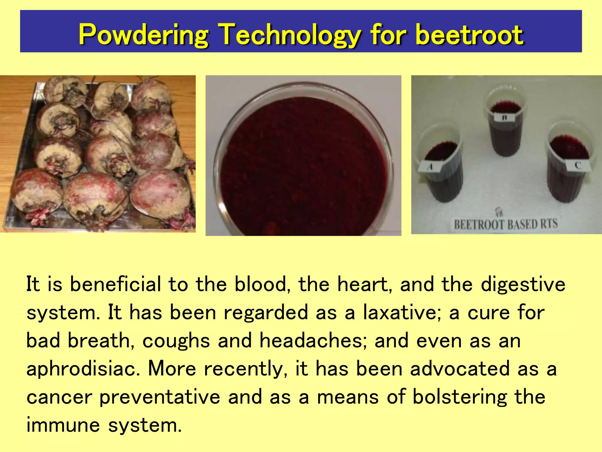 Powdering Technology for beetroot
It is beneficial to the blood, the heart, and the digestive
system. It has been regarded as a laxative; a cure for
bad breath, coughs and headaches; and even as an
aphrodisiac. More recently, it has been advocated as a
cancer preventative and as a means of bolstering the
immune system.
 