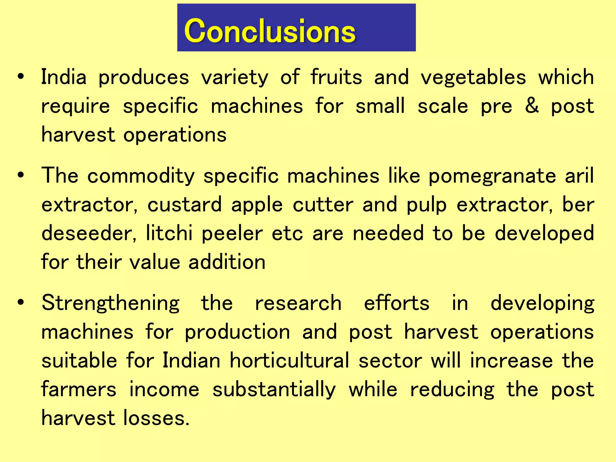 Conclusions
• India produces variety of fruits and vegetables which
require specific machines for small scale pre & post
harvest operations
• The commodity specific machines like pomegranate aril
extractor, custard apple cutter and pulp extractor, ber
deseeder, litchi peeler etc are needed to be developed
for their value addition
• Strengthening the research efforts in developing
machines for production and post harvest operations
suitable for Indian horticultural sector will increase the
farmers income substantially while reducing the post
harvest losses.
 