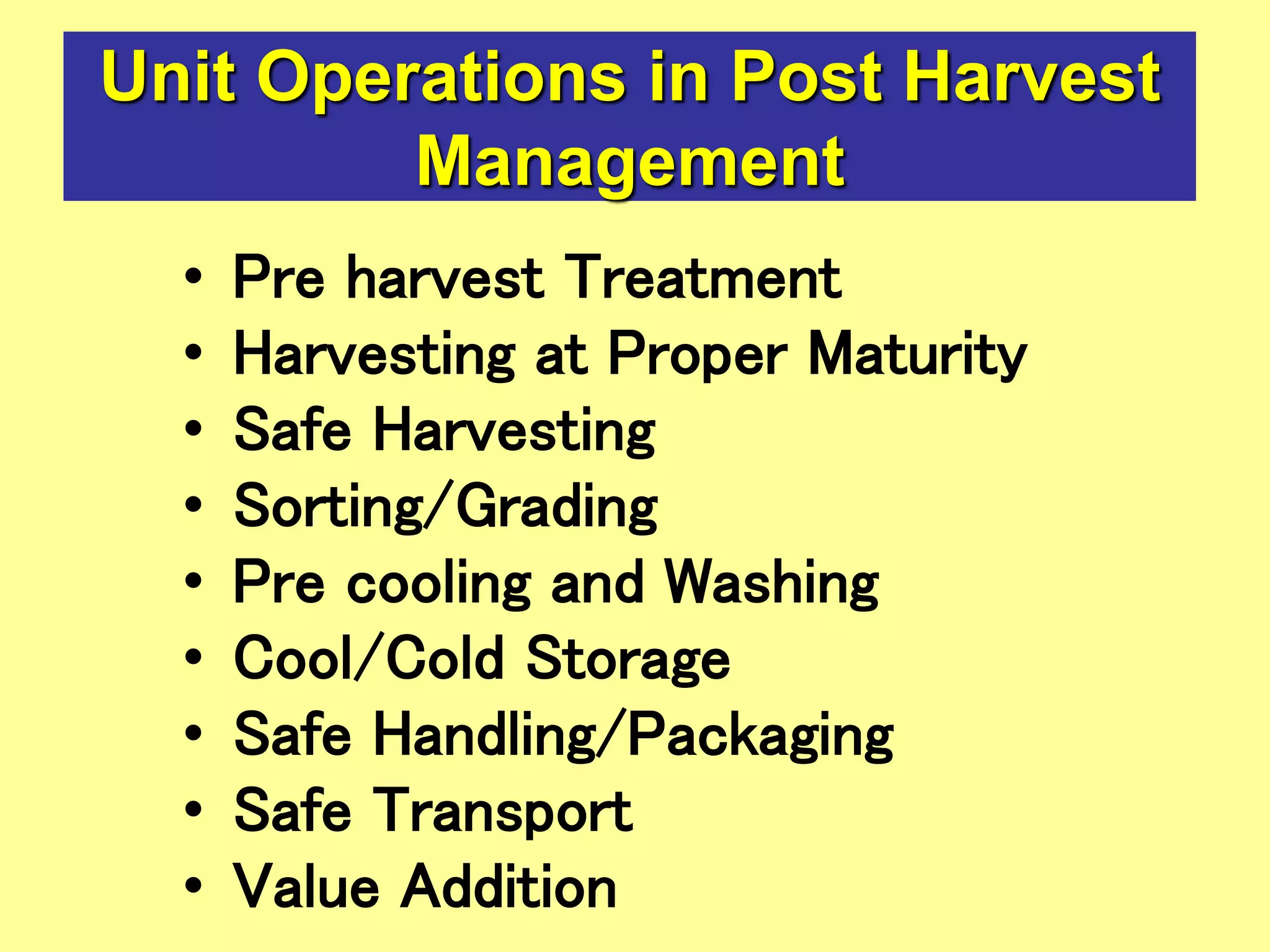 Unit Operations in Post Harvest
Management
• Pre harvest Treatment
• Harvesting at Proper Maturity
• Safe Harvesting
• Sorting/Grading
• Pre cooling and Washing
• Cool/Cold Storage
• Safe Handling/Packaging
• Safe Transport
• Value Addition
 