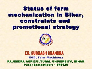 RAJENDRA AGRICULTURAL UNIVERSITY, BIHARRAJENDRA AGRICULTURAL UNIVERSITY, BIHAR
Pusa (Samastipur) – 848125Pusa (Samastipur) – 848125
HOD, Farm Machinery
Status of farmStatus of farm
mechanization in Bihar,mechanization in Bihar,
constraints andconstraints and
promotional strategypromotional strategy
 