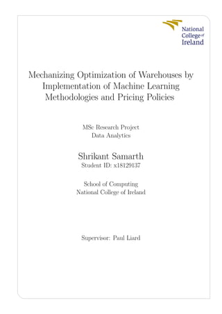 Mechanizing Optimization of Warehouses by
Implementation of Machine Learning
Methodologies and Pricing Policies
MSc Research Project
Data Analytics
Shrikant Samarth
Student ID: x18129137
School of Computing
National College of Ireland
Supervisor: Paul Liard
 