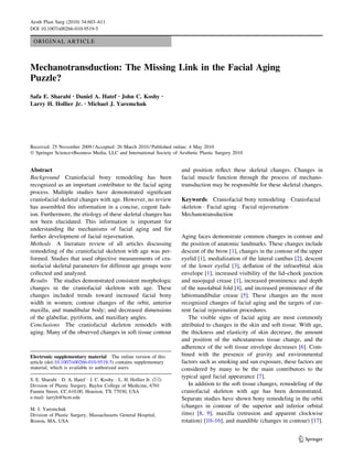 Aesth Plast Surg (2010) 34:603–611
DOI 10.1007/s00266-010-9519-5

 ORIGINAL ARTICLE



Mechanotransduction: The Missing Link in the Facial Aging
Puzzle?
Safa E. Sharabi • Daniel A. Hatef • John C. Koshy                   •

Larry H. Hollier Jr. • Michael J. Yaremchuk




Received: 25 November 2009 / Accepted: 26 March 2010 / Published online: 4 May 2010
Ó Springer Science+Business Media, LLC and International Society of Aesthetic Plastic Surgery 2010


Abstract                                                                and position reﬂect these skeletal changes. Changes in
Background Craniofacial bony remodeling has been                        facial muscle function through the process of mechano-
recognized as an important contributor to the facial aging              transduction may be responsible for these skeletal changes.
process. Multiple studies have demonstrated signiﬁcant
craniofacial skeletal changes with age. However, no review              Keywords Craniofacial bony remodeling Á Craniofacial
has assembled this information in a concise, cogent fash-               skeleton Á Facial aging Á Facial rejuvenation Á
ion. Furthermore, the etiology of these skeletal changes has            Mechanotransduction
not been elucidated. This information is important for
understanding the mechanisms of facial aging and for
further development of facial rejuvenation.                             Aging faces demonstrate common changes in contour and
Methods A literature review of all articles discussing                  the position of anatomic landmarks. These changes include
remodeling of the craniofacial skeleton with age was per-               descent of the brow [1], changes in the contour of the upper
formed. Studies that used objective measurements of cra-                eyelid [1], medialization of the lateral canthus [2], descent
niofacial skeletal parameters for different age groups were             of the lower eyelid [3], deﬂation of the infraorbital skin
collected and analyzed.                                                 envelope [1], increased visibility of the lid–cheek junction
Results The studies demonstrated consistent morphologic                 and nasojugal crease [1], increased prominence and depth
changes in the craniofacial skeleton with age. These                    of the nasolabial fold [4], and increased prominence of the
changes included trends toward increased facial bony                    labiomandibular crease [5]. These changes are the most
width in women; contour changes of the orbit, anterior                  recognized changes of facial aging and the targets of cur-
maxilla, and mandibular body; and decreased dimensions                  rent facial rejuvenation procedures.
of the glabellar, pyriform, and maxillary angles.                          The visible signs of facial aging are most commonly
Conclusions The craniofacial skeleton remodels with                     attributed to changes in the skin and soft tissue. With age,
aging. Many of the observed changes in soft tissue contour              the thickness and elasticity of skin decrease, the amount
                                                                        and position of the subcutaneous tissue change, and the
                                                                        adherence of the soft tissue envelope decreases [6]. Com-
Electronic supplementary material The online version of this            bined with the presence of gravity and environmental
article (doi:10.1007/s00266-010-9519-5) contains supplementary          factors such as smoking and sun exposure, these factors are
material, which is available to authorized users.                       considered by many to be the main contributors to the
                                                                        typical aged facial appearance [7].
S. E. Sharabi Á D. A. Hatef Á J. C. Koshy Á L. H. Hollier Jr. (&)
Division of Plastic Surgery, Baylor College of Medicine, 6701              In addition to the soft tissue changes, remodeling of the
Fannin Street, CC.610.00, Houston, TX 77030, USA                        craniofacial skeleton with age has been demonstrated.
e-mail: larryh@bcm.edu                                                  Separate studies have shown bony remodeling in the orbit
                                                                        (changes in contour of the superior and inferior orbital
M. J. Yaremchuk
Division of Plastic Surgery, Massachusetts General Hospital,            rims) [8, 9], maxilla (retrusion and apparent clockwise
Boston, MA, USA                                                         rotation) [10–16], and mandible (changes in contour) [17].


                                                                                                                          123
 