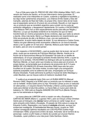 11
Fue a Chile para rodar EL PRECIO DE UNA VIDA (Adelqui Millar-1947), una
versión de Fedora de Sardou, en la que intervinieron varios guionistas. El
realizador pone a los intérpretes en cuadro, cuidando a rajatabla la isocefalía, y
los deja recitar parlamentos ampulosos. Los chilenos Emilio Gaete y Elsa del
Campillo, además de Raúl del Valle y la propia Ortiz, tiraron letra de tal modo
que el espectador pensó en El precio de una entrada. Resultó un mal negocio
-es un producto que se consideró argentino para cumplir con la cuota de
exhibición obligatoria- y desapareció rápidamente. En cuanto a VACACIONES
(Luis Mottura-1947) fue un libro especialmente escrito para ella por Regás y
Albornoz. Lo que ya resultaba evidente en la industria era que se había
transformado en víctima propiciatoria de los vividores, algo que nadie se atrevió
a decirle. Años más tarde, María Luz Regás declararía con resentimiento que
Ortiz era producto de ella y de Mottura y que, una vez quebrada la
colaboración, la actriz había dejado de existir. Si nos atenemos a Carlos Cores,
“Había una gran diferencia entre acompañar a Mecha en Un tranvía llamado
deseo y ser su galán en El mal amor. Además, Mottura pudo haber hecho algo
en teatro, pero en cine no existió jamás”.
Con respecto a VACACIONES, ¿qué se puede decir de la joven -tal vez 47
años- viuda que se enamora de Francisco Martínez Allende, marido en la
ficción de la hipocondríaca Maruja Gil Quesada? Se trata de un desfile de
estereotipos, en el que sobresale la siniestra Amalia Sánchez Ariño, a quien la
dulzura no le sentaba. VACACIONES se distingue sólo por la presencia de
Martínez Allende, un buen actor que iniciaba su breve paso por el sonoro. Al
propio tiempo, es lamentable que el esfuerzo de producción de E.F.A para
MARÍA DE LOS ÁNGELES (Ernesto Arancibia-1948) haya sido tan poco
fructífero en el cuadro. De todos modos, la actriz logró una composición
bastante aceptable como la solterona del caso, emparejada con Enrique
Álvarez Diosdado. Puede admirarse la partitura musical de Isidro Maiztegui y
Julián Bautista, que se impuso sobre el mediocre resultado final.
Y vuelta al ya envejecido texto Ortiz con LA RUBIA MIREYA (Manuel
Romero-1948). Regresó a la SONO para un producto que no interesó a nadie,
con la inefable Analía Gadé como su hija. Fernando Lamas ya era un seductor
sin atenuantes, y ni siquiera Severo Fernández y Elena Lucena pueden hacer
nada para distraer al aburrido público. Le hacía falta un nuevo gran éxito de
boletería. En 1950 rodó en España SANGRE EN CASTILLA (Benito Perojo),
que no fue estrenada en Argentina.
La nueva plana de LUMITON volvió a insistir con ella y Escalada en
CARTAS DE AMOR (Mario C. Lugones-1951), pero se incluyó a Elisa Christian
Galvé para el triángulo y las damas fueron primeras en cartel -luego de un
serio entuerto entre Galvé y Escalada-. El pasado de Ortiz estuvo a cargo de
Eduardo Cuitiño. Regresaba y con fuerza el símbolo añorado, aunque con
evidencias nostálgicas. El bestsellerista Marcelo Peyret, muerto en 1925
-habían conseguido óptimos resultados con LOS PULPOS (Carlos Hugo
Christensen-1948)- proporcionó el libro de base. Antonieta -tal el nombre de su
personaje- vuelve a sufrir hasta un intento de suicidio por el joven Ramiro
-Escalada-, quien prefiere a una más joven Celia Gamboa -Galvé-.

 