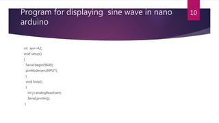 Program for displaying sine wave in nano
arduino
int sen=A2;
void setup()
{
Serial.begin(9600);
pinMode(sen,INPUT);
}
void loop()
{
int j=analogRead(sen);
Serial.println(j);
}
10
 