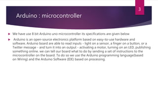 Arduino : microcontroller
 We have use 8 bit Arduino uno microcontroller its specifications are given below
 Arduino is an open-source electronics platform based on easy-to-use hardware and
software. Arduino board are able to read inputs - light on a sensor, a finger on a button, or a
Twitter message - and turn it into an output - activating a motor, turning on an LED, publishing
something online. we can tell our board what to do by sending a set of instructions to the
microcontroller on the board. To do so we use the Arduino programming language(based
on Wiring) and the Arduino Software (IDE) based on processing.
3
 