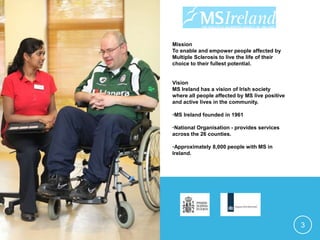 Mission
To enable and empower people affected by
Multiple Sclerosis to live the life of their
choice to their fullest potential.
Vision
MS Ireland has a vision of Irish society
where all people affected by MS live positive
and active lives in the community.
•MS Ireland founded in 1961
•National Organisation - provides services
across the 26 counties.
•Approximately 8,000 people with MS in
Ireland.
3
 