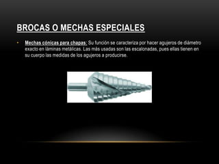 BROCAS O MECHAS ESPECIALES
• Mechas cónicas para chapas: Su función se caracteriza por hacer agujeros de diámetro
exacto en láminas metálicas. Las más usadas son las escalonadas, pues ellas tienen en
su cuerpo las medidas de los agujeros a producirse.
 