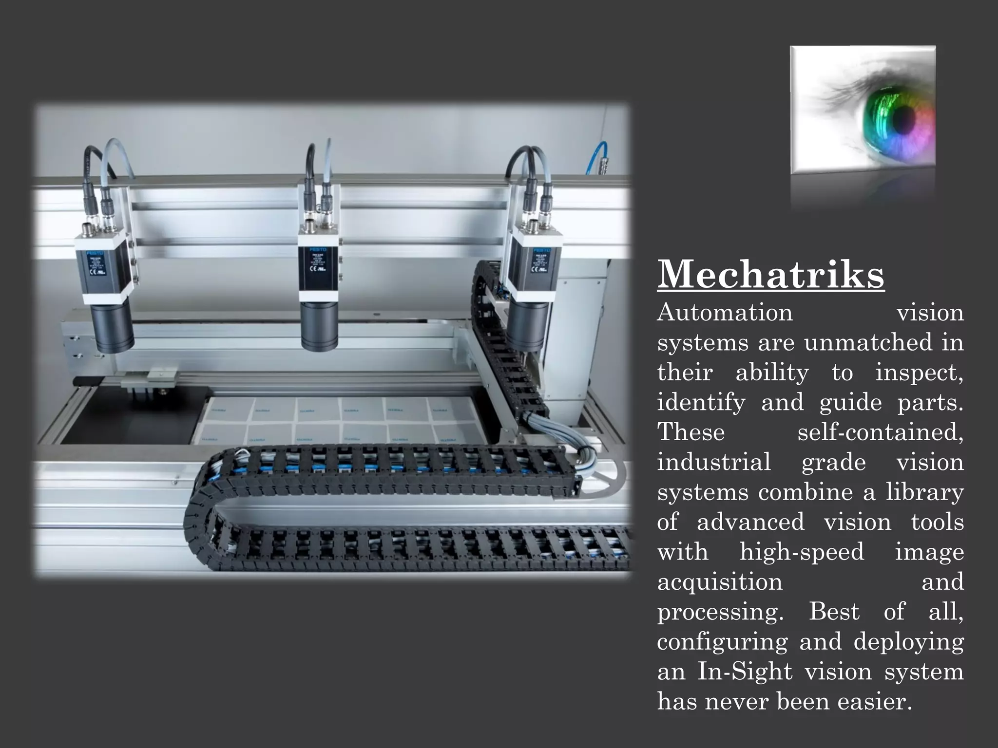 Mechatriks
Automation
vision
systems are unmatched in
their ability to inspect,
identify and guide parts.
These
self-contained,
industrial grade vision
systems combine a library
of advanced vision tools
with high-speed image
acquisition
and
processing. Best of all,
configuring and deploying
an In-Sight vision system
has never been easier.

 