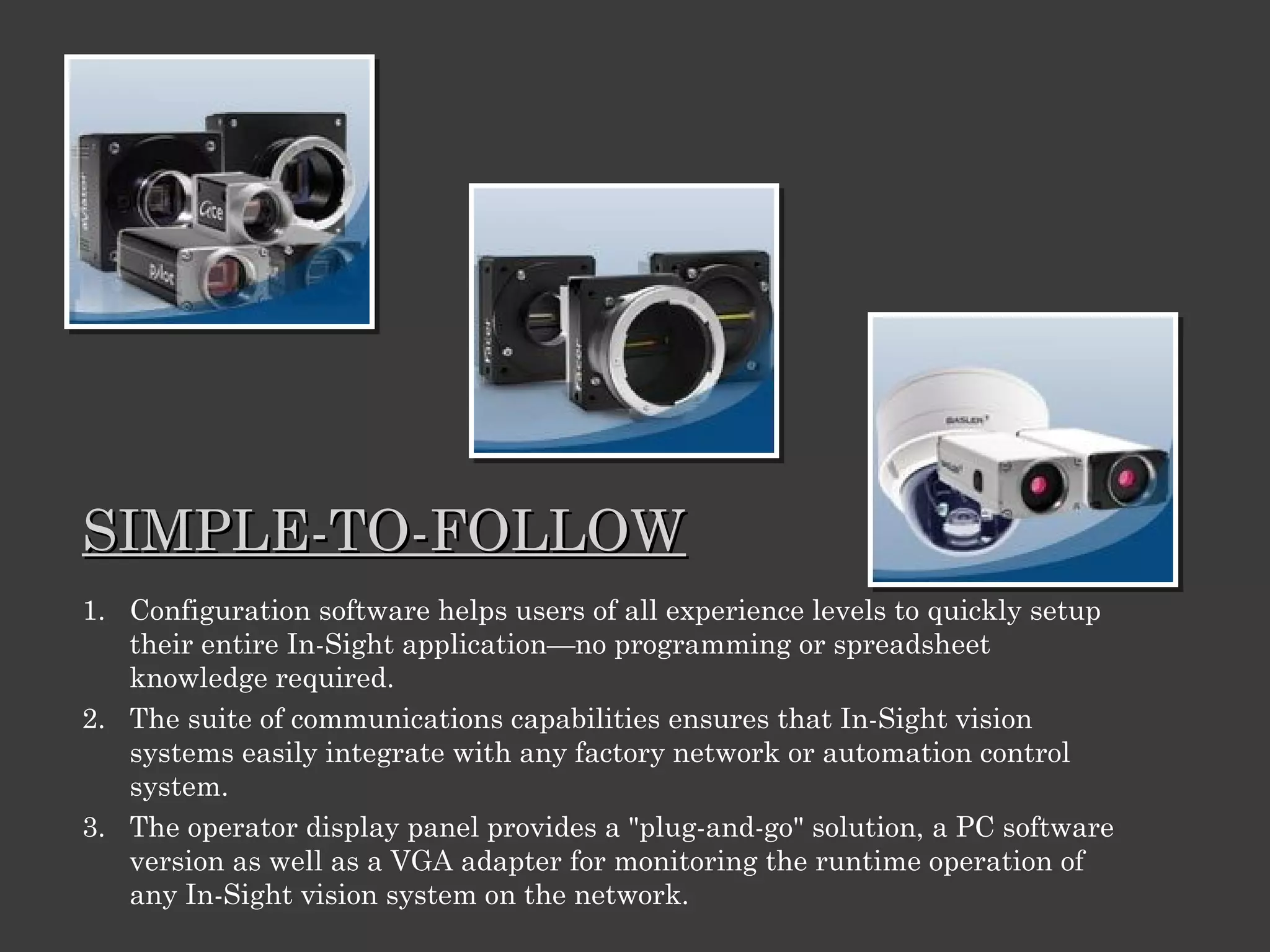 SIMPLE-TO-FOLLOW
1. Configuration software helps users of all experience levels to quickly setup
their entire In-Sight application—no programming or spreadsheet
knowledge required.
2. The suite of communications capabilities ensures that In-Sight vision
systems easily integrate with any factory network or automation control
system.
3. The operator display panel provides a "plug-and-go" solution, a PC software
version as well as a VGA adapter for monitoring the runtime operation of
any In-Sight vision system on the network.

 