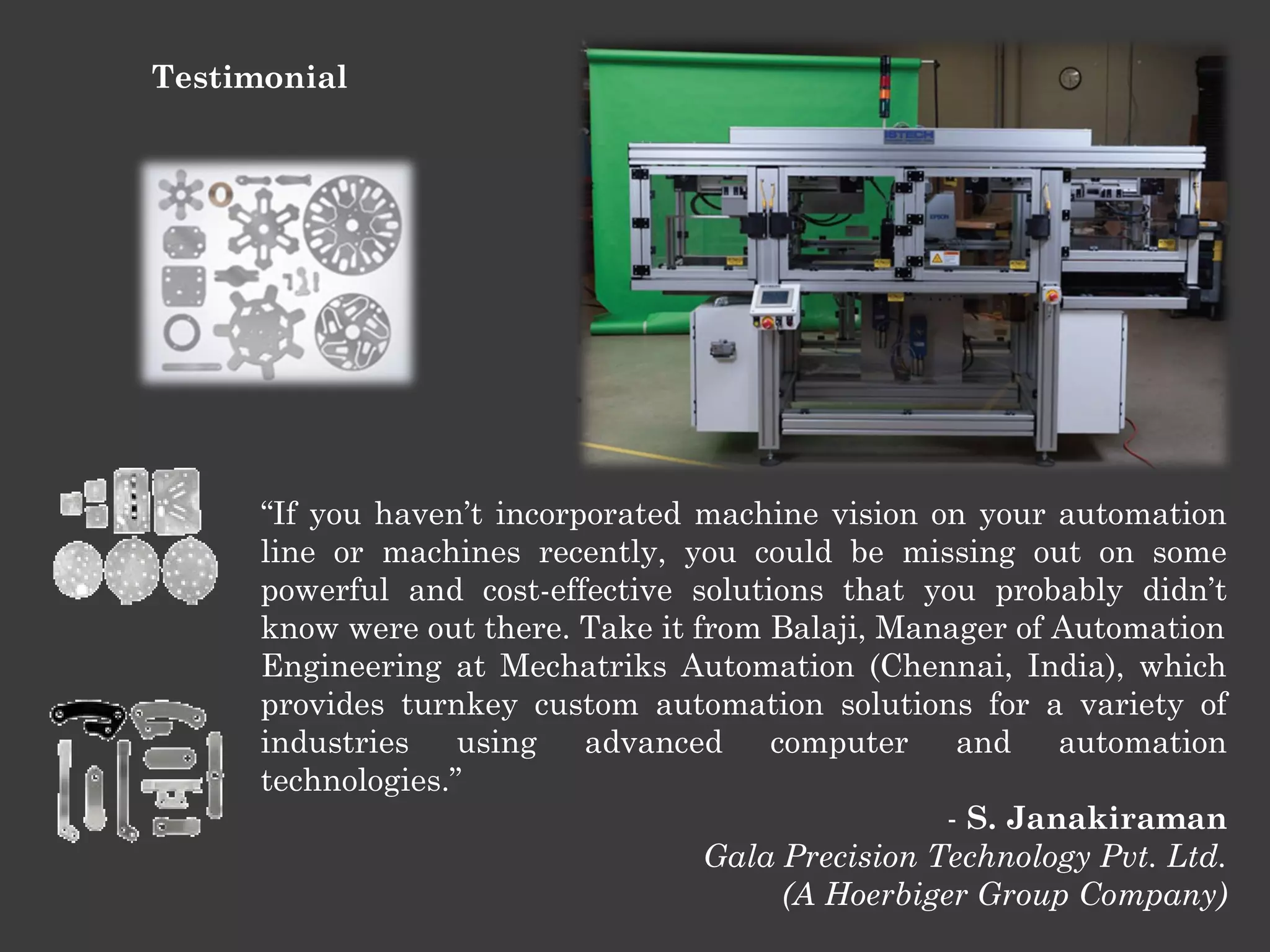 Testimonial

“If you haven’t incorporated machine vision on your automation
line or machines recently, you could be missing out on some
powerful and cost-effective solutions that you probably didn’t
know were out there. Take it from Balaji, Manager of Automation
Engineering at Mechatriks Automation (Chennai, India), which
provides turnkey custom automation solutions for a variety of
industries using advanced computer and automation
technologies.”
- S. Janakiraman
Gala Precision Technology Pvt. Ltd.
(A Hoerbiger Group Company)

 